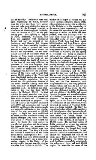 MISOELLANEOUS.                                   821
    side of infidelity. Multitudes wer& bent     window of the depOt at Vienna was not
    upon repudiating all belief, however         one of the least attractive objects of the
    clear its proof, and there were among        city,.containing on one side a collection
    them not only open infidels, but avowed      of the Scriptures in the vernaculars of
•   atheists.· M. ·~e Presense reported a        the empire, open to passers by; and on
    circulation of 92,000 copies of the Scrip-   the other side specimens of the type and
    tures, an increase of 5,000 on the pre-      language in which the Bible has been
    ceding year. The OPE:ning of depOts         printed, with this heading-' , We do
    at Paris, Bordeaux, Marseilles, and          hear them speak in our tongues the
    Nice was regarded with increasing            wonderful works of God." From the
    favour, not only on account of the           depl)t at Pesth there had been issued
    Scriptures sold therein, but because         30,000 copies; and from Prague, where
    through their instrumentality the atten-     a depOt was opened only in August last,
    tion of a class of persons had been          the circulation was 11,000. Efforts are
    arrested who did not come within the         being made with a view to commencing
    reach of the colporteurs. On the occa-       operations in Warsaw; and the agency
    sion of the death of the Grand Duke of       in Denmark was being re-organised,
    Russia, at Nice, many noblemen and           with a view to an extension of the work.
    others, attached to the suite of the         In Iceland the edition of the Icelandio
    Empress, visited the de~t of the town        Psalms was exhausted, and the whole
    in the time of their deep afBiction, to      Bible in the Icelandic language was now
    purchase, in their own language, that        passing through the press. A new depOt
    blessed book which pointed out the only      had been opened in St. Petersburg, and
    true source of consolation and peace.        under wise and careful supervision the
    Colportage was, however, still the main-     work was extending; and the total
    spring of the work, and through that         issues for the year had been 60,000.
    agency 67,000 copies of the Word had         The services of an eminent scholar had
    been distributed exclusively among the       been secnred for the translation of the
    Roman Catholic population. So con-           books of the Old Testament into modem
    vinced had the government become of          Russ, and the New Testament, with
    the moral benefits arising from this         marginal references, was being prepared.
    work, that they no longer offered any        Female talent had lent its aid for the
    opposition to it. In Belgium the circu-      accomplishment of this work. In Por-
    lation of the year had been 11,000           tugal two editions of the New Testament
    copies; in Holland, 28,0~)0. In that         and one edition of the Bible had passed
    country increased attention was being        through the press, and a careful revision
    given to Sunday-schools, and grants had      of Almeida's Testament was now being
    been made for their use. In Germany          prepared. The way was not yet open in
    the cause eontinued to progress. The          Spain, but in the hope that some way
    issue of the year at Frankfort amounted      for circulation of the S~riptures_would
    to 214,000, and the receipts had reached     be found, an edition of Valeria's Testa-
    £68,000. At Cologne the progress made        ment was being printed. To Italy the
    was especially satisfactory; the circula-    committee looked with trembling anxiety;
    tion of the year amounted to 185,000         still 36 colporteurs had been employed,
    copies. A depOt had been established          and 28,000 copies of the Scriptures had
    at Baden, and the circulation during the      been issued. In Turkey, though the
    season averaged 100.. copies per week.        circulation had been checked by the pre-
    The Queen of Pruesia had visited the          valence of the cholera, it amounted to
    store. In 'Berlin the work carried on         16,000 copies. The spiritual welfare of
    was of great magnitude and importance,        India continued to occupy the anxious
    the issues of the year amounting to           thoughts of the committee. The orga-
    213,000 copies, being 36,000 more than        nising secretary for Bengal had found
    the previons year. The King of Prussia        his way beset with difficulties. He had,
    had become a contributor to the funds         however, visited 18 mission stations, had
    for an annual subscription of £25. The        offered the Scriptures for sale in 80
    work wlUch had. been accomplished in          towns and villages, and had succeeded
    Au~tria and Hungary was a most inte-          in selling 1,200 copies. In China the
    resting chapter in the history of the         work had been successfully prosecnted;
    society, and in the past year the ciroula-    the colporteurs there had sold 48,000
    tion rose from 25,000 to 58,000. The          copies~ In Australia the cause of the
 
