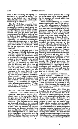 830                               MISCELLANEOUS.

 alive to the dishonesty of signing the         viewing its present position the society
 articles in a "non-natural sense;" and         has every reason to be deeply thankful
 many of the Oxford clergy on this side         for the measure of success which has
 of the Atlantic must writhe a little wider     attended its efforts.
 the severity of his rebuke.                       On the following Tuesday, ~he anniver-
    The Rev. C. H. Spurgeon, at a dinner        sary tea meeting took place in the school-
 of the May meeting of the Baptist Union,       room. After ad.jgurnment to the chnrch,
 in replYing to a vote of thanks which had      Mr. Bateman took the chair. A hymn was
 been passed to the students of his college,    sung, and the Chairman gave a brief. but
 said he "found, what a friend had re-          interesting summary of New Church
 marked, that you get about one good            doctrines, with the view of removing
 preacher out of every eight students, and      lLlly difficulties, and also assisting those
 he believed that nothing could change          present who were recent receivers, in
 this proportion." This is ,rather a curious    their comprehension of them. Dr. Goy-
 e;perience, and certainly it is not very       der followed, and in a brief speech
 encouraging to young men to hear, from         expressed the pleasure with which he
 such quarter, that their chances of making     regarded the steady progress of the
  good preachers are as one to eight. What      society. He called the attention of the
 can be Mr. Spurgeon's idea of a iood           society to the benefits and blessings of
  preacher?                                     the Holy Supper, at the sallle time ex-
                                                horting the members to a more frequent
     Dr. Cummin, in his new work, "The           participation of that sacred rite. The
  Last Warning-' Behold, the bridegroom          Secretary then noticed .some of the more
  cometh ;' with reasons for the hope that       striking feature"s of the report. Mr.
  is in me," repeats his accustomed view         Austin afterwards adverted to the present
  of prophecy with grent seriousness, still      position and future pl"ospects of the
  looking to the 'year 1867 as- the period       South London Society in an admirable
  of a great crisis. He says-" How soon          speech; Mr. Watson performing the
  after 1867 the Redeemp,r will return and       same pleasant task for the powerful and
  take the kingdom, and reign over all           energetic society at Argyle-square, which
  the earth, I cannot say; but we should         terminated the proceedings. Letters 7
  then, if never before, have our lamps          regretting absence, were read from the
  ready, and oil in our vessels, and our         Rev. W. Broce, the Rev. O. P. Hiller,
  ea.rs open to the voice that will be one       and Mr. E. Madeley, jnn.
  day, and may be any day, heard sound-
                                                   NOTTINGHAM (HEDDERLEY STREET).-
  ing from the skies-' Behold, the bride-
  groom cometh 1''' All the great prophetic     SUNDAY    SCHOOL ANNIVERSARY. -        The
  dates, it is maintained, terminate about      children of this school, to the number
  1867 or 1868. We shall see what will          of 40, were treated to a most excellent
  happen. The foretelling of events is          tea, at the Arboretum, on Whit-Monday.
  rather a hazardous occupation. To-day         About 45 members and friends of the
  only is ours; to-morrow is a futurity         society joined them on the occasion, and
  known only to the Infinite.                   the evening Vas spent in a very pleasant
                                                and social manner.
                                                   On Sunday evening, May 13th, the
  <JENERAL CHURCH INTELLIGENCE.                 friends of Mr. and 1Irs. Fowler assembled
    'ISLINGTON.-The annual meeting of           by invitation at the People's Hall, Not-
  this society was held on the 15th May,        tingham, to hear from the gifted lecturer'
  when a ~eport of its proceedings during       aBd author an exposition of the 1st verse
  the past year was read, from which it         of the 12th chapter of Romans - Cl I
  appears that the funds are in a healthy       beseech you therefore, brethren, by the
  condition. The Sabbath services show          mercies of God, that ye present your
  an increased attendance as compared           bodies a living sacrifice, holy, acceptable
  with last year, which was largely in excess   to God, which is your reasonable service.,,.
  of 1864; and the meetings for spiritual        The room was crowded, and although the
  instruction on Tuesday evenin~8 have          discourse occupied about one hour and a
  also benefited in a similar manner. A         half, the most marked attention was paid
  fund for the purohase of the future rental    to every word uttered. Mr. Fowler, with
  of the new chapel in connection with the      his usual force and aptness of illustration,
   College bui1din~8 has been commenced          dilated upon the va.rious physical, mental,
. ~it.h conaiderable success; and in re·         and spiritual influences which go to form
 