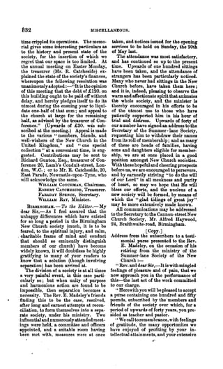 982                                 MISOELLANEOUS.

  time crippled its operations. The memo-          taken, and notices issued for the opening
  rial gives some interesting particulars as      services to be held on Sunday, the 20th
  to the history and present state df the         of May last.
  society, for the insertion of which we              The attendance was most satisfactory,
  regret that our space is too limited. At        and has continued so up to the present
  the annual meeting on Easter Monday,            time. Upwards of one hundred sittingli
  the treasurer (Mr. R. Catcheside) ex·           have been taken, and the attendance of
  plained the state of the society's finances,    strangers has been particularly noticed.
  whereupon the following resolution was          Many who never had sittings in the New
  nnanimouslyadopted :-" It is the opinion        Church before, have taken them here;
  of this meeting that the debt of£120. on        and it is, indeed, pleasing to observe the
  this building ought to be paid off without      warm and affectionate spirit that animates
  delay, and hereby pledges itself to do its      th, whole society, and the minister is
  utmost during the ensuing year to liqui-        thereby encouraged in his efforts to be
  date one-half of that sum; and appeal to        of the utmost use to those who have
  the chureh at large for the remaining           patiently supported him in his hour of
  half, as advised by the treasurer of Con-       trial and distress. Upwards of forty of
  ference." (Upwards of £30. was sub-             our number have signed an address to the
  scribed at the meeting.) Appeal is made         Secretary of the Summer -lane Society,
  to the various "members, friends, and           requesting him to withdraw their names
  well-wishers of the New Church in the           from its roll of membership; and as many'
  United Kingdom," and U one special              of these are heads of families, having
  collection" at a convenient time, is sug-       sons and daughters eligible for member·
  gested. Contributions may be sent to            ship, we are at once placed in a good
  Richard Gunton, Esq., treasurer of Con-         position amongst New Church societies.
  ference 26, Lamb's Conduit-street, Lon-         With these hopeful and cheering prospects
  don, W.C.; or to Mr. R. Catcheside, 20,         before us, we are encouraged to persevere,
  East Parade, Newcastle-upon- Tyne, who          and by earnestly striving u to do the will
  will acknowledge the same.                      of our Lord" in all meekness and purity
           WILLLUI COUCHMAN, Chairman.            of heart, so may we hope that He will
           ROBERT CATCBESIDE, Treasurer.          bless our efforts, and the nucleus of a
           F.A.RADAY SPENCE, Secretary.           new society will be formed, by means of
           WILLLUI fuY, Minister.                 which the "glad tidings of great joy"
     BIRMINGHAM.-To the Editor.-My                may be more extensively made known.
  dear Sir, - As I feel assured that the             All communications may be a4dressed
  unhappy differences which have existed          to the Secretary to t;he Cannon-street New
  for so long a period in the Birmingham          Church Society, Mr. Alfred Haywood,
  New Church society (much, it is to be           24, Braithwaite-road, Birmingham.
  feared, to the spiritual injury, and calm,                         [Copy.]
, charitable frame of mind and conduct           Address from the subscribers to a testi-
  ~hat should so eminently distinguish                 monial purse presented to the Rev.
  members of our church) have become                   E. Madeley, on the occasi&n of bis
  widely known, it will doubtless be highly            retiring from the ministry of the
  gratifying to many of your readers to                Summer-lane Society of the New
  know that a solution (though involving               Church :-
  separation) has been arrived at.                   " Rev. and dear Sir,-It is with mingled
    The division of a society is at all times    feelings of pleasure and of pain, that we
  a very painful event, in this case parti-      now approach you in the performance of
  cularly so; but when unity of purpose          this~the last act of the work committed
  and harmonious action are found to be          to' Our charge.
 impossible, then separation becomes a               " Herewith you will be pleased to accept
 necessity. The Rev. E. Madeley's friends        a pliTse containing one hundred and fifty
 finding this to be the case, resolved,          pounds, subscribed by the' members and
 after long and earnest attempts at recon-       friends of the society over which, for a
 ciliation, to form themselves into a sepa-      period of upwards of forty years, you pre-
 rate society, under his ministry. Two           sided 8.S teacher and pastor.
 inflnential andnumerously attended meet-            U We call to remembrance, with feelings'

 ings were held, a committee and officers        of gratitude, the many opportunites we
 appointed, and a suitable room having           have enjoyed of profiting by your in-
 been met with, measures were at once            tellectual attainments, and your extensive
 
