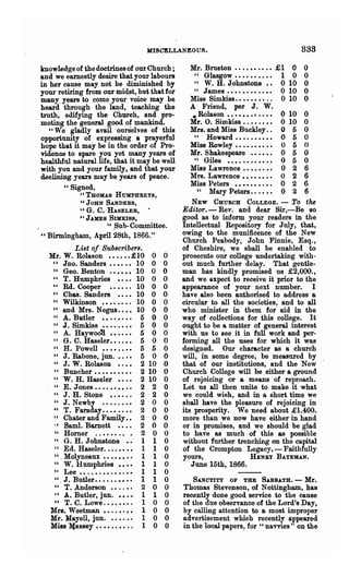 HISCELLANEOUS.                                         338

knowledge of the doctrines of our Church;            Mr. Brueton .•••••.••• £1              0   0
and we earnestly desire that your labours              " Glasgow.......... 1                0   0
in her cause may not be diminished by                  " W. H. Johnstone •• 0              10   0
your retiring from our midst, but that for             " J ames .• • . • . • • . • • • 0   10   0
many years to come your voice may be                 Miss Simkiss........ . . 0            10   0
heard through the land, teaching the                 A Friend, per J. W.
truth, edifying the Church, and pro-                  • Rolason •••••••     e....      0   10   0
moting the general good of mankind.                  Mr. O. Simkiss . . • . . • • • 0      10   0
   "We gladly avail ourSelves of this                Mrs. and Miss Buckley. . 0             5   0
opportunity of expressing a prayerful                  " Howard... . . . •• •• 0            5   0
hope that it may be in the order of Pro-             :Miss Rowley • • • • • • • • • • 0     5   0
vidence to spare you yet many years of               Mr. Shakespeare •••••. 0               5   0
healthful nat~ life, that it may be well               " Giles ••••••••• • . • 0            5   0
with you and your family, and that your              Miss Lawrence........ 0                2   6
declining years may be years of peace.               Mrs. Lawrence • • • • • • • • 0        2   6
                                                     Miss Peters •••••••.•. 0           6   2
       " Signed,                                        " Mary Peters. . . • • • 0      6   2
             "THOMAS HUMPHREYS,
          " JOHN SANDERS,                             NEW CHURCH COLLEGE. -         To the
          "G. C. HASELER,                          Editor.- Rev. and dear Sir,-Be so
          "JAMES Snnuss,                           good as to inform your readers in the
                 U .Sub-Committee.                 Intellectual Repository for July, that,
" Birmingham, April 28th, 1866."·                  owing to the munificence of the New
                                                   Church Peabody, John Finnie, Esq.,
           List of Subscribers.                    of Cheshire, we shall be enabled to
  Mr. W. Rolason •••..• £10               0   0    prosecute our college undertaking with-
   u    Jno. Sanders •••••• 10            0   0    out much further delay. That gentle-
   " Geo. Benton .••••• 10                0   0    man has kindly promised us £2,000.,
   " T. Humphries • • •• 10               0   0    and we Qxpect to receive it prior to the
   " Rd. Cooper                     10    0   0    appearance of your next. number. I
   " Chas. Sanders • • •• 10              0   0    have also been authorised to address a
   " Wilkinson ••••••.. 10                0   0    circular to all the societies, and to all
   " and Mrs. Negus •••• 10               0   0    who minister in them for aid in the
   " A. Batler • • . • • • • • 5          0   0    way of collections for this college. It
   " J. Simkiss •••.•••• 5                0   0    ought to be a matter of general interest
   " A. Haywoo'd •••••• 5                 0   0    with us to see it in full work and per-
   " G. C. Haseler.. ..•• 5               0   0    forming all the uses for which it was
   " H. Powell ••••..•• 5                 5   0    designed. Our character as a· church
   " J. Rabone, jnn. •.•• 5               0   0    will, in some degree, be measured by
   " J. W. Rolason •.•• 2                10   0    that of our institutions, and the New
   " Buncher.......... 2                 10   0    Church College will be either a groun~
   " W. H. Haseler ••.• 2                10   0    of rejoicing or a means of reproach.
   " E. Jones.......... 2                 2   0    Let us all then unite to make it what
   " J. H. Stone •.• • • . 2              2    0   we could wish, and in a short time we
   " J. Newby .•••..•• 2                  0    0   shall have the pleasure of rejoicing in
   " T. Faraday.... .. •• 2               0    0   its prosperity. We "need about £1.400.
   " Chater and Family. • 2               0    0   more than we now have either in hand
   ., Saml. Barnett • • . • 2             0    0   or in promises, and we should be glad
    " Horner ..• • • • .. . 2             0    0   to have as much of this &s possible
   " G. H. Johnstone •• 1                 1    0   without further trenching on the capital
    " Ed. Haseler. ...•• •• 1             1    0   of the Crompton Legacy. - Faithfully
   ". Molyneaux •• •••• •• 1              1   -0   yours,               HENRY BATE:MAN.
    " W. Humphries •••• 1                 1    0      June 15th, 1866.
   " Lee ••..•.••.••.•• 1                 1    0
    " . J. Butler. . • • • . • • . • 1    1    0      SA.NCTITY OF THE SABBATH. - Mr.
    " T. Anderson ••..•. 2                0    0   Thomas Stevenson, of Nottingham, has
    " A. Butler, jun. ••••. 1             1    0   recently done good service to the cause
    " T. C. Lowe. . • • • • • . 1         0    0   of the due observance of the Lord's Day,
  Mrs. Weetman ••..•••• 1                 0    0   by calling attention to a most improper
  ]dr. llayell, jun.•.•.•• 1              0    0   advertisement which recently appeared
  Miss !(assey •• • • • • • • . . 1       0    0   in the local papers, for "navvies" on the
 