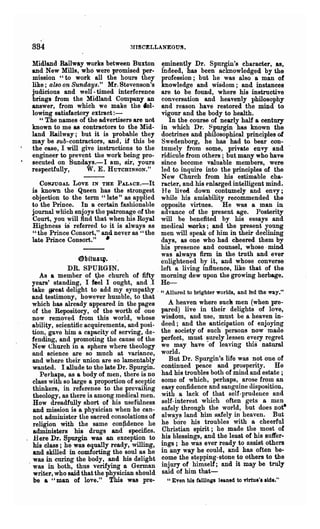 834                                 ~nSCELLANEOU!.



 Midland Railway works between Buxton           ~minently Dr. Spur~'s character, as,
 and New Mills, who were promised per-          indeed, has been aclrnowledged by the
 mission "to work all the hours they            profession; but he was also a man of
 like; also on Sundays." Mr. Stevenson's        knowledge and wisdom; and instances
 judicious and well- timed interference         are to be found, where his instructive
 brings from the Midland Company an             conversation and heavenly philosophy
 answer, from which we make the fol-            and reason have restored the mind to
 lowing satisfactory extract:-                  vigour and the body to health.
    "The names of the advertisers are not          In the course of nearly half a century
 known to me as contractors to the Mid-         in which Dr. Spurgin has known the
 land Railway; but it is probable they          doctrines and philosophical principles of
 may be sub-contractors, and, if this be        Swedenborg, he has had to. bear con-
 the case, I will give instructions to the      tumely from some, private envy and
 engineer to prevent the work being pro-        ridicule from others; but many who have
 secuted on Sundays.-I am, sir, yours           since become valuable members, were
 respectfully,      W. E. H UTCHINSON."         led to inquire into the principles of the
                                                New Church from his estimable cha-
     CONJUGAL LOVE IN THE PALAcE.-It            racter, and his ~nlarged intelligent mind.
  is known the Queen has the strongest          He lived down contumely and envy;
  objection to the term "late" as applied       while his amiability recommended the
  to the Prince. In a certain fashionable       opposite virtues. He was a man in
  journal wmch enjoys the patronage of the      advance of the present age. Posterity
  Court, you will find that when his Royal      will be benefited by his essays and
  Highness is referred to it is always RS       medical works; and the present young
  "the Prince Consort," and never as "the       men will speak of him in their declining
  late Prince Consort." •                       days, as one who had cheered them by
                                                his presence and counsel, whose· mind
                                                was always firm in the truth and ever
                    ~bitu4".                    enlightened by it, and whose converse
                DR. SPURGIN.                    left a living influence, like that of the
      As a member of t)le church of fifty       morning dew upon the growing herbage.
  years' standing, I feel I ought, and.I        He-
   take 9l"~at delight to add my sympathy - "Allured to brighter worlds and led the way."
  and testImony, however humhIe, to that                                 '
   which has alreadY,appeared in the pages       A hen!en 'Yhere ~ucl! ~en (when pre-
   of the Repository, of the worth of -one p~red) live m theIr delights of loye,
   now removed from this world, whose Wisdom, and use, must be a heaven m-
   ability, scientitic acquirements, and posi- deed; o:nd the anticipation of enjoying
   tion, gave him a capacity of serving, de,;, the sOCiety of such persons now made
   fending, and promoting the cause of the perfect, must ~urely le~sen ev.~ry regret
   New Church in a sphere where theology we may have of leaVlng this natural
   and science are so much at variance, world.
   and where their union are so lamentably       B'?t Dr. Spurgin's life was D:0t one of
   wanted. I allude to the late Dr. Spurgin. cont~ued peace and pr?spenty. He
      Perhaps, as a body of men, there is no had hIS trou?les both of mmd and estate;
   class with so large a proportion of sceptic some of whIch, perhaps,. aro~e fro.~ an
   thinkers, in referenoe to the prevailing e~sy confidence and sangUIne dISpoSitIon,
   theology, as there is among Inedical men. wIth. a lack of .that self-prudence and
   How dreadfully short of his usefUlness self-Interest which often gets a mlln
   and mission is a physician when he can- safely throngh. the wor~d, but does not-
   not administer the sacred consolations of always land hIm safely In heaven. But
   religion with the same confidence he he ?o~e his. ~roubles with a cheerful
   administers his drugs and specifics. C~rIstIa~ spmt; he made the .most of
. .H ere Dr. Spurgin was an exception to ~IS blessmgs, and the least of ~s suffer-
   his class; he was equally ready, willing, ~gs; he was ever ready to aSSlst others
   and skilled in comforting the soul as he In any way he ~ould, and has often be-
 . was in curing the body, and his delight ~o~e the st?ppmg-stone .to others to the
   was in both, thus verifying a German m~ury of. hImself; and It may be truly
   writer, who said that the physician should SaId of hIm that-
   be a "man of love." This was pre-             "Even his failing. leaned to virtue', lide."
 