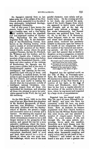 :IISC~LLANEOUS.



    Dr. Spurgin's removal from us has         painful character, were calmly and -pa-
taken away one of the pillars of the New      tiently borne. On the evening previous
Church which supported it on the side of      to her death, she received the sacra-
true philosophy, enlightened theology,        ment of the Lord's Supper, from which
and spiritual Christianity.                   she appeared to derive much comfort
    Out of fifty years I have known the       and strength, and at the last she
church, forty of which Dr. Spurgin has        passed away without a struggle. A
'bI.en a leading man, and a very highly       few weeks subsequently, her funeral
aful medium between the separated             discourse was preached from Luke x.
and non-separated readers of Sweden-          41, 42, by the Rev. J. B. Kennerley,
b8rg. Succeeding the late Charles             whose frequent visits to our society,
Augustus Tulk, Esq., ID the chairman-         and whose kind attentions to our de-
ship of the· Swedenborg Society, then         parted sister, rendered him peculiarly
known as the Printing Society, which          suitable to discourse upon her virtues to
 used to consist of several talented men,     the benefit of her companions and to
 who were still members of the Estab-         the comfort of her bereaved and sorrow-
 lished Church, aDlong others the great       ing parents. All who knew her loved
 8culptor Flaxman, the late Mr. Prichard,     her; and feel assured that so dutiful a
 Dr. Wilkinson and his brother, and the       daughter, so true a companion, so earnest
 Rev. Mr. t lissold, who, I believe, were     and genuine a Cblistian, is gone where
 members of that society some time before     these relationships are eternal; and that
 they left the Established ChuTch,-with           Her 80ul's out of prison released.
 these and other readers of the writings            And freed from her hcdily chain.
 of Swedenborg, Dr. Spurgin was for               In thought let us follow her flight,
                                                    And mount with her spirit above;
 many years a golden link in the chain of         Escaped to the mansions of lillht,
 Swedenborgian readers. In position,                And lodged in the Eden of ~ve!
 intelligence, and learning he was com-
 pamtively equal with any of them; and          Departed into the spiritual world, on
 in profession, as medical doctor, he had     the 17th of May, at Newcastle-upon- .
  access to and mingled with all classes of   Tyne, Mr. tJohn Reed, in his 77th year.
 the New Church, and perhaps has been         He was kno' vn to a large circle of ministers
 one of the most useful in making the         and membel!'s of the New Church, as a.
 church what she is at present-a body of      receiver of her light, in the dap of
 intelligent rational Christians, com-        Clowes and Hin4marsh; since which
  manding respect from all those who          time he has been a regular attender at
  understand her doctrines, and silencing     the services of the society in his native
  all those who attempt to prove her prin-    town, where .be was known and respected
-ciples opposed to the Word, the law. and     by 0. large ch'cle of acquaintances.
  the testimony.                   J. B.
                                                 Departed into the eternal wOFld, on
   On the 29th March, 1866, in the 28th       May 7th, age. I 46 years, Edwarsl, Crock-
year of her age, Miss Sarah Ann,daughter      nell Sandy; and none who knew his
of Mr. Richard Ravenscroft, of Board-         consistent, ufleful life here, can doubt
man-lane, near Middleton. Connected           his abundant· welcome into his Father's,
from early childhood with the Sunday-         house. Born at Andover, he became-
school at Rhodes, she passed a happy          acquainted wi'th New Church doctrines
and successful career as a scholar and a      from the late lfr.William Reader lending
teacher. On attaining the required age        him some trrtlcts, and was admitted a
she became a member of the church,            member of ..hgyle-square Society in
which circumstance created in her a still     1849. In e'~ery relation of life, and
deeper interest in the prosperity of the      through life, the same patient, per-
society, and opened the way for a more        severing, brr "ve spirit was manifest.
extensive usefulness, where the know-         Bronchitis aD d heart disease were the
ledge and virtues acquired and cultivated     immediate cau ~f3e of death. His' passage
in youth found ample room for exercise.       through the cl ~rk valley was a privilege
Her sweet disposition, which always and       to see. At t &he commencement of the
everywhere manifested itself in word          attack, when incessantly coughing, and
and deed, drew around her a circle of         nearly exhan~ Jted, he was heard to say-
friends to whom' she was most dear.           " Patience!" and indeed no one ever
Her sufferings t which were of the most              a
                                              heard mur cnur, or saw a gesture con..
 