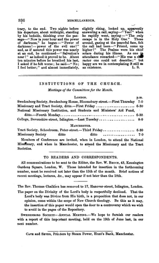 836                                    MISCELLANEOUS.

trary, to the end. Two nights before             slightly rising, looked up, apparently
his deParture, about midnight, standing          answering a call, saying-" Yes t" when
by his bedside, thinking over the pas-           he rapidly went, saying - "The only
sage-" Now is your hour and the power            escape is in the Holy One." Those
of darkness," he began-" Power of                around, gazing at the peaceful face, felt
darkness! - power of the evil one 1"             the call had been-" Friend, come up
and, as if assured this power was nearly         higher! " The Psalms were his chief
at an end, he continued-" Salvation's            solace during his illness. As one !I
near 1" 8S indeed it proved to be. About         attendance remarked-" His was a ~
ten minutes before he breathed his last,         racter one could not describe;" but
I asked if he felt worse; he said-" No;          happy are we in contemplating it still As
I feel better;" and almost i.mme~iately,         an existence.                   L. S.



                INSTITUTIONS                  OF     THE      CHURCH.
                       Meetings of the CommUtees for the Month.

                                     LONDON.                                                p.m.
Swedenborg Society, Swedenborg House, Bloomsbury-street.-First Thursday 7-0
Missionary and Tract Society, ditto.-First }'riday ..••....•••••.••••.••• 6-30
N"'tional Missionary Institution, and Students and Ministers' Aid Fund,
     ditto.-Fourth Monday •...••. '• ••••••••••......••...•••.•• , • • • • •• 6-30.
College, Devonshire-street, Isllngton.-Last ,Tuesday. • . . . . • • . . . . . • . . • • . • 8-0
                                 MANCHESTER.
Tract Society, Schoolroom. Peter-street.-Third Friday .•..••...•..•.•..• 6-30
Missionary Society        ditto              ditto    • • • • • • . . • • • • . . • • • • 7-0
  Members of Conference are invited, when in London, to attend the National
Mis~nary, and when in Manchester, to at~d the Missionary and the Tract
Societies.

                   TO REA..-OERS AND CORRESPONDENTS.
  All communications to ba sent to the Editor, the Rev. W. BaucE, 43, Kensington
GardenfiJ Square, London, W. Those intended for insertion in the forthcoming
number, must be received :not later than the 15th of the month. Brief notices of
recent meetings, lectures, .lr.c., may appear if not later than the 18th.


The Rev. Thomas Chalklen has removed to 17, Hanover-street, Islington, London.
The paper on the Divinity of the Lord's body is respectfully declined. That the
    Lord's body was Divine from His birth, is a proposition that does not, in our
    opinion, come within iihe scope of New Church theology. Be. this as it may,
    the insertion of this pfLper would open the door to a controversy which we wish
    to avoid in the pages .)f the Repository.
  SWEDENBORG SOCIETY- ·ANNUAL MEETING.-We hope to furnish our readers
with a report of this imp.,rtant meeting, held on the 19th of June last, in our
next number.

      CAVlC and SEVER,     PriI~ters   by Steam Power, Hunt's Bank, Manchester.
 