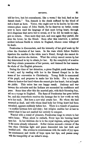REVIEW8.                               81

 iold her love, but let concealment, like a worm i' the bud, feed on her
damask cheek." Yes, damask is the oheek suffused by the blood of
luch a heart as hers. Victor, who ought now to be known by his own
common-place name of John Smith, for he deserves no better, seems
never to have read ,the language of that most loving heart, through
love's disguises that serve but to reveal, or if he did he made no sign,
gave no return. Once more they met, and onoe again they parted, she
alone the lover, he the friend. Soon after this interview, a serious
accident induces Smith to return to England, whence come tidings of
his death.
    Pocahontas is disconsolate, and the intensity of her grief seals up for
a time the fountain of her tears. In 'ilie wars which follow Smith's
departure the maiden is the white man's friend, though she cannot do
him all the service she desires. What the colony cannot secure by her
they determined to try to obtain for her. By the oomplicity of a native
chief they obtain possession of her person, and demand for her ransom
the whole of the English prisoners.
     During the time of her detention, a pious English youth teaches her
to read; and by reading with her in the blessed Gospel he is the
means of her conversion to Christianity. Young Rolfe is enamoured
 of his pupil, and proposes to make her his bride. For a time she
 refuses to bestow her hand where she cannot give her heart; but at length
 she yields. This union has one happy result. Jealousy and war
 between the colonists and the Indians are sucoeeded by confidence and
 peace. Some time after this the married pair, with their blooming boy,
 sail on a vO~Tage to England. The fame of Pocahontas has gone before
 her, and she everywhere receives the homage due to her ,vorlh as well
  8S to her rank.    But here a new trial awaits her. He ,vhom she had
  mourned as dead, and with whose dead body her living heart had been
  entombed, appears suddenly before her. There is a tumult of passions
  -a conflict between love and duty; but religion enables her at last to
  control what it has not enabled her entirely to conquer.
      Wearied with a round of pleasure, Pooahontas longs to return to her
  native home. When about to embark, Fever lays his burning hand
  Upon her. In her delirium she is in the royal wigwam, acting her part
   in the scene already rehearsed. Softer visions succeed-visions of the
  time when Christian light and peace descended into her dark and
   troubled soul. She awakes to consciousness with the smile of joy upon
   her countenance and words of hope upon her lips, and passes away
    with the tranquillity of an infant's sleep.
 
