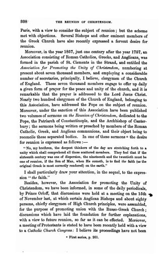 88S-                  THE REUNION OF OHRISTENDOM.

Paris, with a view to consider the subject of reunion; but the scheme
met with objections. Several Bishops and other eminent members of
the Greek Church have also recently expressed a fervent desire for
reunion.
   Moreover, in the year 1857, just one eentury after the year 1757, an
Association consisting of Roman Catholics, Greeks, and Anglicans l was
formed in the parish of St. Clements in the Strand, and entitled the
Association for Promoting the Unity of Christendoln, nu~bering at
present about seven thousand members, and employing a considerable
number of secretaries, principally, I believe, clergymen of the Church
of England. These seven thousand members engage to offer up daily
a given form of prayer for the peace and unity of the church, and it is
remarkable that the prayer is addressed to the Lord Jesus Christ.
Nearly two hundred clergymen of the Church of England, belonging to
this Association, have addressed the Pope on the subject of reunion.
Moreover, under the sanction of this Association have been published
two volumes of sermons on the Reunion of Christendom, dedicated to the
Pope, the Patriarch of Constantinople, and the Archbishop of Canter-
bury; the sermons being written or preached by members of the Roman
Catholic, Greek, and Anglican communions, and their object being to
reconcile these separated bodies. In one of these sermons * the desire
for reunion is expressed as follows : -
   ,, No, my brethren, the deepest thinkers of the day are stretching forth to a
unity which shall comprehend all these scattered members. They feel that if the
sixteenth century was one of dispersion, the nineteenth and the twentieth must be
one of reunion, if the Son of Man, when He cometh, is to find the faith (as the
original Greek is most correctly rendered) on the earth."
   I shall. particularly draw your attention; in the sequel, to the expres-
sion " the faith."
   Besides, however, the Association for promoting th~ Unity or
Christendom, we have been informed, in some of the daily periodicals,
by Prince Orloff, that discussions were held at a meeting on the 15th               ~
of November last, at which certain Anglican Bishops and about eighty
persons, chiefly clergymen of High Church principles, were assembled,
for the purpose of promoting union with the RU8~0-Greek Church;
discussions which have laid the .foundation for further explanations,
with a view to future reunion, so far as it can be e1fe~ted. Moreover,
a meeting of Protestants is stated to have been recently held with a view
to a Oatholic Ohurch Congress: I believe its proceedings have not been
                             • First series, p. 261.
 