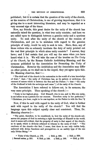 THE REUNION OF CHRISTENDOM.                                889
published; but it is certain that the question of the unity of the church,
or the reunion of Christendom, is one of growing importance, that it is
giving rise to a most interesting literature, and may be regarded as a
very unusual sign of the times.
   Now, my friends, this great desire for the unity of the church has
naturally raised the question, in what true unity consists; and here we
are called upon to distinguish between a genuine unity and a spurious
unity. To seek after. the unity of the church or the reunion of
Christendom, and yet to be mistaken with regard to the genuine
principle of unity, would be only to seek in vain. Have, then, any of
those writers who so solemnly inculcate the duty of unity pointed out
the real first principle in which alone unity consists? I answer, they
have; and I feel certain that you will say the s~me when you have
heard what it is. We will take the case of the treatise on The Unity
of the Church, by the Roman Catholic Archbishop Manning, and the
sermons published by the Association for Promoting the Unity of
Christendom. However the Archbishop and the Association may differ
on other points, as we shall see in the sequel, they yet agree upon this.
Dr. Manning observes, that *-
   " The chief end of the church is the restoration to the world of a true knowledge
of God;" that-" the unity of Christians has, as its pattern or archetype, the
oneness of nature which is between the Son and the Father;"t that-" the unity
of the Godhead is both the archetype and. cause" t of the mrity of the Church.
  The Association I have referred to follows out, in its sermons, the
very same principle. Thus speaking of the church 11-
   " Unity is her highest glory. God Himself, who is one, and is His own unity,
is set before us as a pattern for our oneness. Therefore unity is her perfection."
"Christians, you hear, ought to be one together, as the Father is with the Son."~
   Now, if this be said with regard to the unity of God, what is further
said with regard to the unity of the church? You will find the
language upon this subject equally clear and consistent. Thus, Dr.
Manning observes §-
  "The point, therefore, to be considered, is, how the unity of the church sub-
serves the purpose of God in restoring a right knowledge of Himself to the world.
And it sooms self-evident, that the property of unity is that aspect of the church,
so to speak, which is divinely ordained to witness to the unity of God." "The
oneliness of the church-the fact, I mean, that there is one only visible body,
endowed with divine functions and prerogatives-is an earthly type of the one
only Divine Being." ••

        • Unity of the Church, p. 176.      + Ibid, p. 226.        t   Ibid, p. 228.
 11   Second series, p. 221.   ~ Ibid, p. 148.   § Ibid, p. 186.        •• Ibid, p. 212.
 