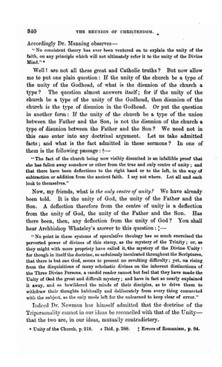 840                     THE REUNIO:N OF CHRISTENDOY.

 Accordingly Dr.     ~ranning   observes-
    " No consistent theory has ever been ventured on to explain the unity of the
 faith, on any principle which will not ultimately refer it to the unity of the Divine
 Mind." *
   Well! are not all these great and Catholic troths? But now allow
 me to put one plain question: If the unity of the church be a type of
the unity of the Godhead, of what is the disunion of the church a
type? Tho question almost answers itself; for if the unity of the
church be a type of the unity of the Godhead, then disunion of the
church is the type of disunion in the Godhead. Or put the question
in another form: If the unity of the church be a type of- the union
between the Father and the Son, is not the disunion of the church a
type of disunion between the Father and the Son ? We need not in
this case enter into any doctrinal argument. Let us take admitted
facts; a.nd what is the fact admitted in these sermons? In one of
them is the following passage: t-
   "The fact of the church being now visibly disunited is an infallible proof that
she has fallen away somehow or other from the true and only centre of unity; and
that there have been deflections to the right hand or to the left, in the way of
subtraction or addition from the ancient faith. I say not where. Let all and each
look to themselves."
   Now, my friends, what is the only centre of unity.'! We have ah-eady
been told. It is the unity of God, the unity of the Father and the
Son. A deflection therefore from the centre of unity is a deflection
from the unity of God, the unity of the Father and the Son_ Has
there been, then, any deflection from the unity of God? You shall
hear Archbishop Whateley's answer to this question: !-
    " No point in these systems of speculative theology has so much exercised the
 perverted power of divines of this stamp, as the mystery of the Trinity; or, as
 they might with more propriety haye called it, -the mystery of the Divine Unity :
 for though in itself the doctrine, so sedulously inculcated throughout the Scriptures,
 that there is but one God, seems to present no revolting difficulty; yet, on rising
 from the disquisitions of many scholastic divines on the inherent distinctions of
-the Three Divine Persons, a candid reader cannot but feel that they have made the
 Unity of God the great and difficult mystery; and have in fact so nearly explained
 it away, and BO bewildered the minds of their disciples, as to drive them to
 withdraw their thoughts habitually and deliberately from every thing connected
 with the suhject, us the only mocle left for the unlearned to keep clear of error."
   Indeed Dr. Newman hn,s himself admitted that the doctrine" of the
TriperSOllality cannot in our ideas be reconciled vith that of the Unity-
that the two are, in our ideas, mutually contradictory_
  • Unity of the Church, p.218.     t   Ibid, p.288.   t Errors of Romanism, p. 84.
 