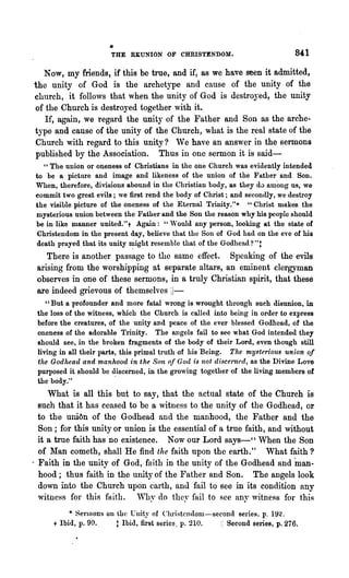 •
                       THE   REUNION OF CHRISTENDOM.

  Now, my friends, if this be true, and if, as we have seen it admitted,
the unity of God is the archetype and cause of the unity of the
church, it follows that when the unity of God is destroyed, the unity
of the Church is destroyed together with it.
   If, again, we regard the unity of the Father and Son as the arche-
type and cause of the unity of the Church, what is the real state of the
Church with regard to this unity? 'Ye have an answer in the sermons
published by the Association. Thus in one sermon it is said-
  " The union or oneness of Christians in the one Church was evidently intended
to be a picture and image and likeness of the union of the Father and Son.
When, therefore, divisions abound in the Chlistian body, as they d0 among us, we
commit two great evils; we first rend the body of Christ; and secondly, we destroy
the visible picture of the oneness of the Eternal Trinity."* "Christ makes the
mysterious union between the Father and the Son the reason why his people should
be in like manner united." + Again: "'V ould any person, looking at the state of
Christendom in the present day, believe that the Son of God had on the eye of his
death prayed that its unity n:nght resemble that of the Godhead? "t
    There is another passage to the same effect. Speaking of the evils
 arising from the worshipping at separate altars, an eminent clergyman
 observes in one of these sermons, in a truly Christian spirit, that these
 are indeed grievous of themselves iJ-
    "But a profounder and more fatal wrong is wrought through such disunion, in
 the loss of the witness, which the Church is called into being in order to express
 before the creatures, of the unity and peace of the ever blessed Godhead, of the
 oneness of the adorable Trinity. The allgels fail to see what God intended they
 should see, in the broken fragments of the body of their Lord, even though still
 living in all their parts, this primal truth of his Being. The myt:teriO'll8 union of
 the Godhead and manhood in the Son of God is not discel''/led, as the Divine Love
 purposed it should be ~iscerned, in the growing together of the living members of
 the body:'
     What is all this but to say, that the actual state of the Church is
  such that it has ceased to be a witness to the unity of the Godhead, or
  to the uni6n of the Godhead and the manhood, the Father and the
  Son; for this unity or union is the essential of a true faith, and without
  it a true faith has no existenc.e. Now our Lord says-" When the Son
  of Man cometh, shall He find the faith upon the earth." What faith?
- FaIth in the unity of God, faith in the unity of the Godhead and man-
  hood; thus faith in the unity of the Father and Son. The angels look
  down into the Church upon earth, and fail to see in its condition any
  witness for this faith. 'Vby do they fail to see any ,,~itness for t.hi~
          * Serl110nS on the Unity of Christendom-second series, p. 192.
     t Ibid, p. 90.      t Ibid, first series, p. 210. I; Second series, p.276.
 