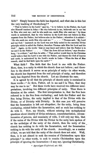 842                   THE REUNION OF CHRISTENDOM.

faith? Simply because the faith has departed, and what else is this but
the very teaching of Swedenborg? *
   " That to believe in the Lord," says he, "is to believe in the Father, the Lord
also Himself teaches in John-' He who believeth in me, believeth not in me but
in Him who sent me; and he who seeth me, seeth Him who sent me :' by these
words is understood, that he who believes in the Lord does not believe in Him
separate from the Father, but believes also in the Father; wherefore it is added-
'He who sooth me, seeth Him who sent me.'" . . . "Thomas said, 'My Lord
and my God:' inasmuch as the Lord was now fully united to the essential Divine
principle which is called the Father, therefore Thomas calls Him his Lord and his
God." Again, on the words' that ye may know and believe that the Father is in
me and I in the Father.' . . . " That the Jews did not believe," says Sweden-
borg, "is evident; " and then he adds-" That neither would they in the Christian
world believe that the Lord is one with the Father, and thence the God of heaven
and earth, is understood by the Lord's words in Luke--' When the Son of Man
cometh, shall he find faith upon the earth?' "
    What faith? The faith that the Lord is one with the Father.
 Here, then, is a unity in which the church does not believe; and there-
 fore to the church it serves as no p~ciple of unity-in other words,
 the ehurch has departed from the real principle of unity, and therefore
 unity has departed from the church. Let me illustrate the case.
    It is agreed by all that the principle of church unity is contained in
these words-', As thou, Father, art in me and I in Thee, that they
may be one in us." But these words have received two different inter-
pretations, involving two different principles of unity. Thus there is
disunion at the outset. The first interpretation is, that the Son here
referred to is the Son from everlasting; and both the Father and the
Son being Divine, the unity implied is that of the Divine with the
Divine, or of Divinity with Divinity. In this case you will perceive
that the Incarnation is left out altogether; for the unity, being from
everlasting, existed before the Incarnation, and as such has nothing to
do with it. Now, my friends, without entering into metaphysical
questions about identity of divine substance, consubstantiation, circum·
incession of persons, and unanimity of w~lls, I will only say this, that
if the union of the Divine with the Divine be the unity here spoken of
as the archetype of the unity of the church, then the unity of the __
church has nothing to do with the Incarnation, and the Incarnation
nothing to do with the unity of the church. Accordingly, as a matter
of fact, we are told that the unity of the church does not exist. Well,
then, is it not absurd to seek the reunion of Christendom upon this
principle? in other words, to seek to reunite Christendom upon the
principle of ignoring the Incarnation-I may say, ignoring Christianity.
                      '" Apocalypse E;rplained, art. 815.
 