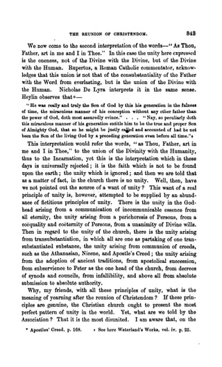 THE REUNION OF CHRISTENDOM.                            848
   We 'now come to the second interpretation of the words-cc As Thon,
Father, art in me and I in Thee." In this case the unity here expresRed
is the oneness, not of the Divine with the Divine, but of the Divine
with the Human. Rupertus, a Roman Catholic commentator, acknow·
ledges that this union is not that of the eODsubstantiality of the Fnther
with the Word from everlasting, but is the union of the Divine with
the Human. Nicholas De Lyra interprets it in the same sense.
Heylin observes that *-
   " He was really and truly the Son 01 God by this his generation in the lulnes8
of time, the miraculous manner of his conception without any other father than
the power of God, doth most assuredly evince." • . • " Nay, so peculiarly doth
this miraculous manner of his generation entitle him to he the true and proper Son
of Almighty God, that so he might be justly caied and accounted of had he not
been the SOD of the living God by a preceding generation even before all time."t
   This interpretation would refer the words, cc as Thou, Father, art in
me and I in Thee," to the union of the Divinity with the Ifumanity,
thus to the Incarnation, yet this is the interpretation which in these
days is universally rejected; it is the faith which is not to be found
upon the earth; the unity which is ignored; and then we are told that
as a matter of fact, in the church there is no unity. Well, then, have
we not pointed out the source of a want of unity? This want of a real
principle of unity is, however, 'attempted to be supplied by an abund-
ance of fictitious principles of unity. There is the unity in the God-
head arising from a communication of incommunicable essence from
all eternity, the unity arising from a perichoresis of Persons, from a
coeqnality and coetemity of Persons, from, a unanimity of Divine wills.
Then in regard to the unity of the church, there is the unity arising
from transubstantiation, in which all are one as partaking of one tran-
Bubstantiated substance, the unity arising from communion of creeds,
such as the Athanasian, Nicene, and Apostle's Creed; the unity arising
from the adoption of ancient traditions, from apostolical succession,
from subservience to Peter as the one head of the church, from decrees
of synods and councils, from infallibility, and above all from absolute
submission to absolute authority.
   Why, my friends, with all these principles of unity, what is the
meaning of yearning after the reunion of Christendom? H these prin-
ciples are genuine, the Christian church ought to present the most
perfect pattem of unity in the world. Yet, what are we told by the
Association? That it is the most disunited. I am aware that, on the
 * Apostles' Creed, p. 168.      + See here Waterland's Works, vol. iv. p.25.
 