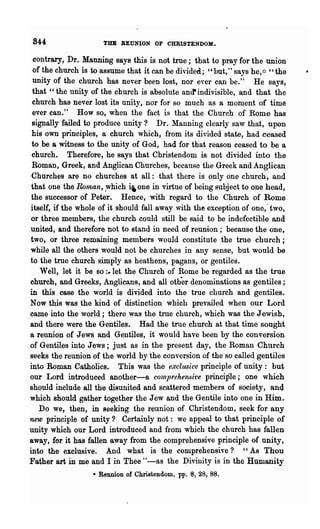 844                  THE REUNION OF CHRISTENDOM.

 contrary, Dr. Manning says this is not true; that to pray for the union
 of the church is to assume that it can be divided; "but," says he, ~:: "the
 unity of the church has never been lost, nor ever can be." He says,
 that "the unity of the church is absolute and' indivisible, and that the
 church has never lost its unity, nor for so much as a moment of time
 ever can." How so, when the fact is that the Church of Rome has
 signally failed to produce unity? Dr. Manning clearly saw that, upon
 his own principles, a church which, from its divided state, had ceased
 to be a witness to the unity of God, had for that reason ceased to be a
 church. Therefore, he says that Christendom is not divided into the
 Roman, Greek, and Anglican Churches, because the Greek and Anglican

                             i,
 Churches are no churches at all: that there is only one church, and
that one the Roman, ;Which one in virtue of being subject to one head,
the successor of Peter. Hence, with. regard to the Church of Rome
itself, if the whole of it should fall away with the exception of one,· two,
or three members, the church could still be said to be indefectible and
united, and therefore not to stand in need of reunion; because the one,
two, or three remaining members would constitute the true church;
while all the others would not be churches in any sense, but would be
to the true church simply as heathens, pagans, or gentiles.
    Well, let it be so :.let the Church of Rome be regarded as the trne
church, and Greeks, Anglicans, and all oth-er denominations as gentiles;
in this case the world is divided into the true church and gentiles.
Now this was the kind of distinction which. prevailed when our Lord
came into the world; there. was the true church, which was the Jewish,
and there were the Gentiles. Had the true church at that time sought
a reunion of Jews and Gentiles, it would have been by the conversion
of Gentiles into Jews; just as in the present day, the Roman Church
seeks the reunion of the world by the conversion of the so called gentiles
into ROplan Catholics. This was the exclush'e principle of unity: but
our Lord introduced another-a conlprehen~it'e principle; one which
should include all the disunited and scattered members of society, and
which should gather together the Jew and the Gentile into one in Him.
   Do we, then, in seeking the reunion of Christendom, seek for any
new principle of unity? Certainly not: we appeal to that principle of
unity which our Lord introduced and from which the church has fallen
away, for it has fallen away from the comprehensive principle of unity,
into. the exclusive. And what is' the comprehensive? "As Thou
Father art in me and I in Thee "-as the Divinity is in the Humanity
                  • Reunion of Christendom, pp. 8, 28, 88.
 