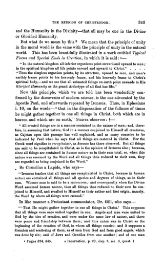 THE REUNION OF CHRISTENDOM.                            845

and the Humanity in the Divinity-that all may be one In the Divine
or Glorified Humanity.
   But what do we mean by this ? We mean that the principle of unity
in the moral world is the same with the principle of unity in the natural
world. This has been beautifully illustrated in a work entitled Typical
Fornls and Special Ends in C'reation, in which it is said : ~:~-
   " In the natural kingdom all inferior organisms point onward and upward to man ,.
in the spiritual kingdom all life points onward and upward to Chri~t." . . . .
" Thus the simplest organism points, by its structure, upward to man, and man's
earthly frame points to his heavenly frame, and his heavenly frame to Christ's
spiritual body,-and we see that all animated things on earth point onwards to His
Glorified HUIITlanity as the grand Archetype of all that has life."
   Now this principle, which we are told has been wonderfully con-
firmed by the discoveries of modern science, is the one advocated by the
Apostle. Paul, and afterwards repeated by Irenoous. Thus, in Ephesians
i. 10, on the words-" that in the dispensation of the fullness of times
he might gather together in one all things in Christ, both which are in
heaven and which are on earth," Suarez observes: t-
   " All created things are in a manner contained in the nature of man; and, there..
fore, in assuming that nature, God in a manner conjoined to Himself all creatures,
8S Cajetan upon this passage has well explained, and as many conceive to be
indicated by Paul when he says that all t,hings are restored in Christ. For the
Greek word signifies to recapitulate, as Jerome has there observed. But all things
are said to be recapitulated in Christ, as is the opinion of Irenrous also; becaus~
since all things are contained in human nature as in their Bum total, so, when this
nature was assumed by the Word and all things thus reduced to their sum, they
are regarded as being conjoined to the Word."
• So Cornelius a Lapide, who says-
   "Irenreus teaches that all things are recapitulated in Christ, because in human
nature are contained all thin~s and all species and degrees of things, as in their
sum. Whence man is said to be a 1nicl'ocosm; and consequently when the Divine
Word assumed human nature, then all thin~s thus reduced to their sum he con-
joined to Himself, and recalled to Himself as their author and first origin, namely,
the WOl·d by whom all things were created,"
 _In like manner a Protestant commentator, Dr. Gill, who says-
   " 'That He might gather together in one all things in Christ.' This supposes
that all things were once united together in one. Angels and men we.re united to
God by the ties of creation, and were under the same law of nature, and there
were peace and friendship between them; and this union was in Christ as the
beginning of the creation of God, in whom all things consist; and it supposes a.
disunion and scattering of them, as of men from God and from good angels, which
was done by sin; and of Jews and Gentiles from one another; and of one man
      • Pages 524, 54:5.        t Incarnation, p. 29, disp, 3, sec. 3, quest.!.
 