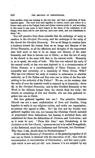 846                    THE REUNION OF CHRISTENDOM.

from another, every one turning to his own way; and then a gathering of them
together again. The word here used signifies to restore, renew, and reduce to a
former state, and 80 the Vulgate Latin and Syriac versions render it; and aecording
to this sense it may seem to have respect to the times of the restitution of all
things, when there will be Dew heavens, and a new earth, and new inhabitants in
them," &c.
   You will pereeive from these remarks that the archetype of unity in
creation is the Glorified Hum anity, and the archetype of the unity of
the church the Glorified Humanity. For as all things in creation have
a tendency toward the human form 8S an image and likeness of the
Divine Humanity, so all the affections and thoughts of the regenerated
man tend more or less to be an image and likeness of the same
humanity, and thus to become one in Christ; so that the law of unity
in the church is the same with that in the natural world.. Humanity
is, so to speak, the unity of both. Who has ever referred t4e unity of
the natural world, or has ever seen depicted in it, a cireumincession of
Divine Persons, or a consubstantiality of Three Persons, or their
coequality and coetemity, or a unanimity of Three Divine Wills?
Who h~s ever referred the unity of creation to submission to absolute
 authority, as if the Father and Son were one in virtue of the Son sub·
 mitting to the authority of the Father ? We see, on the contrary, that
 the unity of even the material world is summed up in humanity; above
 all, in the Glorified Humanity; and in this Glorified Humanity or the
 Word in the ultimate human form, the church finds her unity-the
 church as consisting of Jew and Gentile, who are thus gathered to"
 gether into one in Christ.
    But how gathered together into one? The primitive Christian-
 Church was not a mere confederation of Jews and Gentiles, living
 together in amity in one religious society, and under one organisation,
 8S persons who agreed to differ. No I the Jew and the Gentile were
 gathered together into one, not because the Christian Church included
 or perpetuated these distinctions, but because it abolished them, and
 substituted for them the distinctions of Chmtian and Unchristian; and
 so it must be now, "From this time," says Swedenborg, in his
 Invitation to the New Church, "persons are not to be called Evangelicals,
 or the Reformed, much less Lutherans and Calvinists, but Christians."
 Why then, I ask, should there be Swedenborgians ?
    In this case the Reunion of Ohristendom, or the gathering together of all
 into one in Christ, is identical with the renovation of all; thus with the
 reconstruetion or reconstitution of Christendom; and this upon a prin-
 ciple which is new and yet old: new, because it is not adopted by any
 
