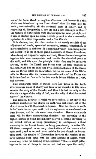 THE REUNION OF CHRISTENDOM.                     847
   one of the Latin, Greek, or Anglican Churches: old, because it is that
  which was introduced by our Lord himself when He came into the
  world; comprehending all the separated parts of society, and by
  renovating all, inaugurating a new life and a new economy; so that if
  the reunion of Christendom were effected upon the same principle, and
  it can be effected upon no other, it would present to view a renovation
   equivalent to a New Dispensation and a New Church.
     It is obvious, then, that this reunion is not merely an affair of the
  adjustment of creeds, apostolical succession, external organisatio~, or
  mere submission to authority; it is something vaster-something higher
  and deeper; it is one of those grand movements of Divine Providence,
  who-being the Disposer of Ages, and U nity Himself~can alone gather
  together into one, recapitulate, and reunite the disunited parts of
  the world, and this upon the principle c'that they may be one as we
  are one," or that the Church may be one upon the same principle as
  the Father and Son are one; not by a consubstantiation of the Divine
  with the DiVine before the Incarnation, but by the union of the Divine
  with the Human after the Incarnation,-the union of the Father who
 is Divine Good or Love with the Son who is Divine Wisdom or Truth,
 and vice '1J6f'Ba.
     This inseparable union of Divine Love -and Troth in the Lord,
 involt;es a like union of charity and faith in the Church; in this union
 consists the unity of the Church; and thus it is that the unity of the
  Church is a type of the unity of God, a.nd the unity of God the central
 unity of the Church.
     The reunion, however, of which we have spoken, is not only of the
 scattered members of the church on earth with each other, but of the
 church on earth with the church in heaven. Now the church on earth
 is the Lord's heaven upon earth; but the regions above are classed into
 three heavens, and in this sense three churches. Hence, upon earth
 there will be three corresponding churches-one answerillg to the
 highest heaven as being preeminently in love; a second answering to
the second heaven as being prOOminently in intelligence; a third
answering to the lowest heaven as being preeminently in active life.
All these correspond to so many classifications of the human mind
npon earth; and as to each class pertains its own church or heaven
upon earth, the reunion of Christendom involves the reunion of thE)
three heavens upon earth with the three heavens of angels, which
seems to give the full meaning of the expression " that He might gather
together in one all things in heaven and that are upon the earth ~ "
 