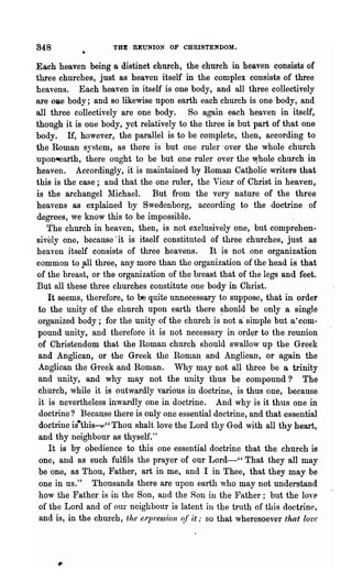 848                   THE REUNION OF CHRISTENDOM.

 Each heaven being a distinct church, the church in heaven consists of
  three churches, just as heaven itself in the complex consists of three
  heavens. Each heaven in itself is one body, and all three collectively
  are ORe body; and so likewise upon earth each church is one body, and
  all three collectively are one body. So again each heaven in itself,
  though it is one body, yet relatively to the three is but part of that one
  body. If, however, the parallel is to be complete, then, according to
  the Roman system, as there is but one ruler· over the whole church
  upon~arth, there ought to be but one ruler over the Whole church in
  heaven. Accordingly, it is maintained by Roman Catholic writers that
  this is the case; and that the one ruler, the Vicar of Christ in heaven,
  is the archangel 1tlichael. But from the very nature of the three
  heavens as explained by Swedenborg, according to the doctrine of
  degrees, we know this to be impossible.
      The church in heaven, then, is not exclusively one, but comprehen-
  sively one, because· it is itself constituted of three churches, just as
" heaven itself consists of three heavens. It is not one organization
  common to p,ll three, any more than the organization of the head is that
  of the breast, or the organization of the breast that of the legs and feet.
  But all these three churches constitute one body in Christ.
      It seems, therefore, to be quite unnecessary to suppose, that in order
   to the unity of' the church upon earth there ~hould be only a single
   organized body; for the unity of the church .is not a' simple but a·com-
  pound unity, and therefore it is not necessary in order to the reunion
   of Christendom that the Roman church should swallow up "the Greek
   and Anglican, or the Greek the Roman. and Anglican, or again the
   Anglican the Greek and Roman. Why may not all "three be a trinity
   and unity, and why may not the unity thus be compound? The
   church, while it is outwardly various in doctrine, is thus one, because
   it is nevertheless inwardly one in doctrine. And why is it thus one in
   doctrine? Because there is only one essential doctrine, and that essential
   doctrine is·this-r" Thou shalt love the Lord thy God with all thy heart,
   and thy neighbour as thyself."
      It is by obedience to this one essential doctrine that the church is
   one, and as such fulfils the prayer of our Lord-" That they all may
   be one, as Thou, Father, art in me, and I in Thee, that they may be
   one in us." Thousands there are upon earth who may not understand
   how the Father is in the S'on, and the Son ill the Father; but the loye
   of the Lord and of our neighbour is latent ill the truth of this doctrine,
   and is, in the church,· the e.rpression qf it .. so that wheresoever that lore
 