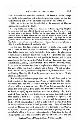 THE REUNION OF CHRISTENDO:I.                          349
exists there that doctrine exists in the will, and thence in the life, though
not in the understanding, just as the doctrine may be received into the
understanding, but have no existence either in the will or the life.
   This view of the subject is embodied in the comment of Thomas
.A.quinas upon John xvii. 20, 21:-
   " 'I pray that they all may be one.' For, as the Platonists say, every thing has
its unitJ from that from which it has its own goodness. For it is good which
is conservative of the thing. Nothing has its conservation but in unity. And
therefore when the Lord prayed that His disciples might be made perfect, He
prayed for their being made perfection in goodness, that they might be one in
goodness, which was fulfilled in the fourth chapter of Acts-' The multitude of them
that believed were of one heart and one soul;' 'Behold how good and pleasant a
thing it is for brethren to dwell together in unity.' "
 . In this case, the first principle of unity is good, love, charity, of
which truth or faith is only the intellectual expression. Charity is
thus before truth, and leads the intellect into truth. To place troth.
before charity is to invert the Divine order; it is to place the Son before
the Father; for truth is the Son and good is the F~ther; and no man
cometh unto the Son except the Father draw him. Lacordaire therefore
differed from Aquinas, and substituted a false principle of unity, when,
in his letter to :Madame Swetchine, ::~ he placed truth before charity, and
the unity of the church not in charity but in truth. " I had no· inten-
tion," said he to her, "of insinuating that charity is before truth;" and·
Archbishop Manning falls into the same error when he says, "Truth
alone generates unity."
   Now certainly Swedenborg says, that truth derived from good is the
first principle of the church; that Peter, as representing this truth,
was called first, and was the first of the Apostles, and was also named
Cephas, which is a stone or rock. But Peter did not repre~nt truth
alone, but truth derived from good; and therefore he is called the Son
of J onah, as signifying truth derived from love or charity. But truth
derived from charity is not truth alone, any more than faith derived
from charity is faith alone. I say, on the principle of Aquinas, it is
good which is conservative of truth; charity which is conservative of
faith. Truth without charity is but a body without a soul; truth that
is dead; and how can what is dead generate unity? Peter without love
denied his Master; and truth without love was the truth of the Church
of Ephesus. If it be good which is the conservative principle of truth,
and charity which is the conservative principle of faith, then the loss of
charity is the loss of the conservative principle of faith, hence the loss
           • ADilicn.n Theory of Union, by Bishop Ullathome, p. 93.
 