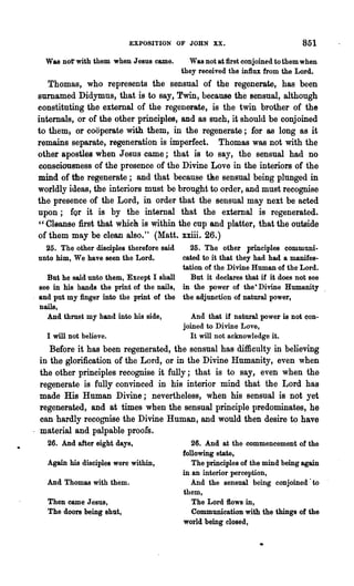 EXPOSITION OF JOHN XX.                              851
   Was not' with them when Jesus came.        Was not at first conjoined to them when
                                            they received the in1lux from the Lord..
    Thomas, who represents the sensual of the regenerate, has been
 surnamed Didymus, that is to say, Twin, because the sensual, although
 constituting the external of the regenerate, is the twin brother of the
 internals, or of the other principles, and as such, it should be conjoined
 to them; or cooperate with them, in the regenerate; for as long as it
 remains separate, regeneration is imperfect. Thomas was not with the
 other apostles when Jesus came; that is to say, the sensual had no
 consciousness of the presence of the Divine Love in the interiors of the
 mind of the regenerate; and that because tAe sensual being plunged in
 worldly ideas, the interiors must be brought to order, and must recognise
 the presence of the Lord, in order that the sensual may next be acted
 upon; fQr it is by the internal that the external is regenerated.
 " Cleanse first that which is within the cup and platter, that the outside
 of them may be clean also." (Matt. xxiii. 26.)
    25. The other disciples therefore said   25. The other Frinciples communi-
  unto him, We have seen the Lord.         cated to it that they had had a manifes-
                                           tation of the Divine Human of the Lord.
    But he said unto them, Except I shall     But it declares that if it does not see
  see in his hands the print of the nails, in the power of the-Divine Humanity
, and put my finger into the print of the the adjunction of natural power,
  nails,
    And thrust my hand into his side,         And that if natural power is not con-
                                           joined to Divine Love,
    I will not believe.                       It will not acknowledge it.
    Before it has been regenerated, the sensnal has difficulty in believing
 in the glorification of the Lord, or in the Divine Humanity, even when
 the other principles recognise it fully; that is to say, even when the
 regenerate is fully' convinced in his interior mind that the Lord has
 made His Human Divine; nevertheless, when his sensual is not yet
 regenerated, and at times when the sensual principle predominates, he
 can hardly recognise the Divine Human, and would then desire to have
 material and palpable proofs.
    26. And after eight days,                  26. And at the commencement of the
                                            following state,
    Again his disciples were within,           The principles of the mind being again
                                            in aD interior perception,
    And Thomas with them.                      And the sensual being conjoined· to
                                            them,
    Then came Jesus,                           The Lord flows in,
    The doors being shut,                      Communication with the things of the
                                            world being closed,
 