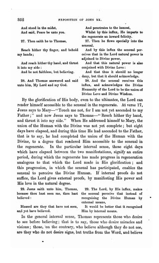 852                        EXPOSITIO~     OF JOHN XX.

  And stood in the midst,                     And penetrates to the inmost,
  And said, Peace be unto you.                Whilst by this influx, He imparts to
                                           the regenerate an inward felicity.
   27. Then saith he to Thomas,               27. Then he flows specially into the
                                           sensual,
   Reach hither thy finger, and behold        And by this influx the sensual per-
my hands;                                  ceives that in the Lord natural power is
                                           adjoined to Divine power,
   And reach hither thy hand, and thrust      And that this natural power is also
it into my side:                           conjoined with Divine Love:
   And be not faithless, but believing.       And that thus it should no longer
                                         . deny, but that it should acknowledge.
   28. And Thomas answered and said           28. And the sensual receives this
unto him, My Lord and my God.              influx, and acknowledges the Divine
                                           Humanity of the Lord to be the union of
                                           Divine Love and Divine Wisdom.
   By the glorification of His body, even to the ultimates, the ~ord can
render himself accessible to the sensual in the regenerate. At verse 17,
Jesus says to l"Iary-" Touch me not, for I am not yet ascended to my
Father;" and now Jesus says to Thomas-" Reach hither thy hand,
and thrust it into my side." When He addressed himself to Mary, the
union of the Human with the Divine was not yet complete; but eight
days have elapsed, and during this time He had ascended to the Father,
that is to say, he had completed the union of the Human with the
Divine, to a degree that rendered Him accessible to the sensual-in
the regenerate. In the particular internal sense, these eight days
which have elapsed between the two manifestations, signify an entire
period, during which the regenerate has made progress in regeneration
analogous to that which the Lord made in His glorification; and
this progression, in ,vhich the sensual has participated, enables the
sensual to perceive the Divine Human. If internal proofs do not
suffice, the Lord gives external proofs, by manifesting His power and
His love in the natural degree.
  29. Jesus sroth unto him, Thomas,         29. The Lord, by His influx, makes
because thou hast seen me, thou hast      the sensual perceive that instead of
believed:                                 recognising the Divine Human by
                                          exteI'llal means,
   Blessed are they that have not seen,     It would be better that it recognised
an.d yet have believed.                   Him by internal means.
   In the general internal sense, Thomas represents those who desire
to see before believing; that is to say, those who desire miracles and
visions; those, "on the contrary, who believe although they do not see,
are they who do not desire signs, but truths from the Word, and believe
 