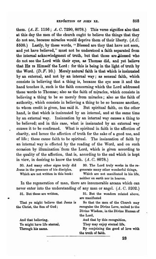 EXPOSITION OF JOHN XX.                             858

them. (A. E. 1156; A. o. 7290, 8078.) This verse signifies also that
at this day the men of the church ought to believe the things that they
do not see, because miracles would deprive them of their liberty. (A.O.
5508.) Lastly, by these words, "Blessed are they that have not seen,
and yet have believed," ~ust not be understood a faith separated from
the internal acknowledgment of truth, but that those are 4,')lessed who
do not see the Lord with their eyes, as Thomas did, and yet believe
that HE IS Himself the Lord: for this is being in the light of truth by
the Word. (D.F. 10.) Merely natural faith is that which is insinuated
by an external, and not by an internal way; as sensual faith, which.
consists in believing that a thing is, because the eye sees it and the
hand touches it,. such is the faith concerning which the Lord addressed
these words to Thomas; also as the faith of m~aclcs, which consists in
believing a thing to be so merely from miracles; also as the faith of
authority, which consists in believing a thing to be so because another,
to whom credit is given, has said it. But spiritual faith, on the other
hand, is that which is insinuated by an internal, and at the same time
by an external way. Insinuation by an internal way causes a thing to
be believed; and in this case, wha.t is insinuated by an external way
causes it to be confirmed. What is spiritual in faith is the affection of
charity, and hence the affection of truth for the sake of a good use, and
of life; these cause faith to be spiritual. The insinuation of faith by
an internal way is effected by the reading of the Word, and on such
occasion by illumination' from the Lord, which is given according to
the quality of the affection, that is, according to the end which is kept
in view, in desiring to know the truth. (A. C. 8078.)
  so. And many other signs truly did        so. The Lord truly works in the re-
Jesus in the presence of his disciples,   generate many other wonderful things,
  Which are not written in this book:       Which are not manifested in his life,
                                          neither on earth nor in heaven.
  In the regeneration of man, there are innumerable arcana which can
never enter into the understanding of any man or angel. (A. C. 5202.)
  31. But these are written,                SI. But the wonders related above,
                                          are manifested
  That ye might believe that Jesus is        So that the men of the Church may
the Christ, the SOD of God;               recognise the Divine Love, united to the
                                          Divine Wisdom, in the Divine Human of
                                          the Lord,
  And that believing,                       And that by this recognition,
  Ye might have life eternal,               They may enjoy eternal life,
  Through his name.                         By conjoining the good of love with
                                          the truth of faith.
                                                                      28
 