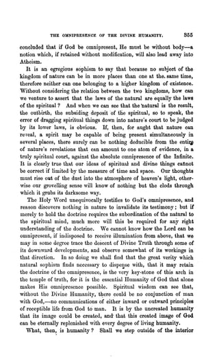 THE OMNIPRESENCE OF THE DIVINE HUMANITY.                 855

concluded that if God be omnipresent, He must be without body-a
notion which, if retained without modification, will also lead away into
Atheism.
   It is an egregious sophism to say that because no subject of the
kingdom of nature can be in more places than one at the. same time,
therefore neither can one belonging to a higher kingdom of existence.
Without considering the relation between the two kingdoms, how can
we venture to assert that the laws of the natural are equally the laws
of the spiritual? And when we can see that the "natural is the result,
the outbirth, the subsiding deposit 'of the spiritual, so to speak, the
error of dragging spiritual things down into nature's court to be judged
by its lower laws, is obvious. If, then, for aught that nature can
re veal, a spirit may be capable of being present si~u1taneously in
several places, there surely can be nothing deducible from the entu,
of nature's revelations that, can amount to one atom of evidence, in a
truly spiritual court, 'against the absolute omnipresence of the Infinite,.
It is clearly true that our ideas of spiritual and divine things catlnot
be correct if limited -by the measure of time and space. Our thoughts
must rise out of the dust into the atmosphere of heaven's light, other-
,vise our grovelling sense will know of nothing but the clods through
which it grubs its darksome way.
    The Holy Word unequivocally testifies to God's omnipresence, and
reason discovers nothing in nature to invalidate its testimony; but if'
merely to hold the doctrine requires the subordination of the natural to
the spiritual mind, much more will this be required for any right
understanding of the doctrine. We cannot know how the Lord can be
omnipresent, if indisposed to receive illumination from above, that we
may in some degree trace the descent of Divine Truth through some of
its down,vard developments, and observe somewhat of its workings in
that direction. In so doing we shall find that the great verity which
natural sophism finds necessary to dispe~se with, that it may retain
the doctrine of the omnipresence, is the very key-stone of this arch in
the temple of truth, for it is tho essential I-Iumanity of God that alone
makes His omnipresence possible. Spiritual wisdom can see that,
without the Divine Humanity,.t~ere could be no conjunction of man
with God,-no communications of either inward or outward principles
of receptible life from God to man. It is by the uncreated humanity
that its image could be created, and" that this created image of God
can be eternally replenished with every degree of living humanity.
   What, then~ is humanity? Shall we step outside of the interior
 
