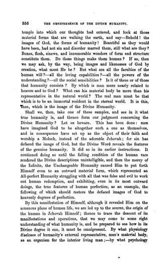 856         THE OMNIPRESENCE OF THE DIVINE HUMANITY.

 temple into which our thoughts had entered, and look at those
 material forms that are walking the earth, and say-Behold! the
 images of God, the forms of humanity! Beautiful as they would
 have been, had not sin and disorder marred them, still what are they?
 Bones, flesh, sinews, and innumerable wonders of form and structure'
 constitute them. Do these things make them human? If so, then
 we may ask, by the way, being images and likenesses of God by
 creation, what must He be? But what are all the faculties of the
 human will ?-all the loving capabilities ?-all the powers of the
 understanding ?-all the social sensibilities? Is it of these or of-those
 that humanity consists? By w-hich is man more nearly related to
 heaven and to God? What can his material body be more than his
representative in the natural world? The real man must be that
which is to be an immortal resident in the eternal world. It is this,
~en, which is the image of the Divine Humanity.
   Shall we, then, take one of these samples, and see in it what
true humanity is, and thence form our judgment concerning the
Divine Humanity? Let us beware. This has been done: men
have imagined God to be altogether such a one as themselves,
and in consequence have set up as the object of their faith and
worship a Moloch, instead of the adorable J ehovah; for sin has
defaced the image of God, but the Divine Word reveals the features
of the genuine humanity. It did so in its earlier instructions. It
continued doing so until the falling condition of the human race
rendered the Divine descriptions unintelligible, and then the mercy of
the Infinite, the Unchangeable Humanity caused Him to put forth
Himself even to an outward material form, which represented an
All-perfect Humanity struggling with all that was false and evil to work
out human redemption, and exhibiting, even in its most outward
doings, the true features of human perfection, as an example, the
following of ,vhich should restore the defaced images of God to
heavenly degrees of perfection.
   By this manifestation of Himself, although it revealed Him on the
sensuous plane of human life, we are led up to the source, the origin of
the human in J ehovah Himself; thence to trace the descent of its
manifestations and operations, that we may come to some right
understanding of what humanity is, and be prepared to see how in its
Divine degree it can, it must be omnipresent. By what physiology
diseloses of humanity's external representative, man's material body,
as an organism for the interior living man ;-by what psyel;wlogy
 