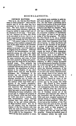 8S


                           MISCELLANEOUS.
            CHURCH MATTERS.                       and certainly more societies to point at,
    Cl How is it, sir, that the New Church        and more property to calculate; more-
makes so little progress?" Such was the           over, she has found a habitation and a
question put to us the other day, by a            name in every portion of the world where
gentleman by no means inimical to our             civilization has planted her foot, and in-
news. We have heard of similar in-                telligence has lifted her standard. But,
quiries being made elsewhere, and think           sir, notwithstanding, the New Church
it may be useful to make a brief note of          will bear a favourable comparison with
the substance of our reply. "Your ques-           the numerical condition of Christianity
tion, sir, assumes as a fact, that which          in its origin, yet that is not the way to
we do not admit to be so; but it is, no           judge of her true progress. We believe
doubt, suggested by some mistaken view            the New Church to be not a sectarian
of what you consider the New Church to            institution, but a system of Divine prin-
be !" U Of course I judge of it from the           ciples which have descended from God
 smallness of its numbers, compared with          out of heaven, to widen the liberty and
 some of the other bodies of the Christian        provide for the education of the people;
 church." "I thought so, but the com-              a system of spiritual and intellectual
 parison is not just; nor is the church to        teachings, having their ground in the
 be judged of by its numbers. Although            Divine Word, the light of which is to
 several of 'the denominations' are com-           expose the errors of dete dogmatism,
 paratively young, yet, with some slight          and the force of which is to raise Chris-
 exceptions, they all profess the same            tian society upon a new platform of
 general doctrines which have been held            theological thought and religious e~ergy.
 for many centuries, and some of these             Behind her Scriptural doctrines there is
  have been pressed by kings and govern-           the activity of a spiritual influence. This
  ments upon the world for at least fifteen        influence, to effect a change favourable
  hundred years. Thus antiquity has                to the advancement of genuine Christian-
  created a prejudice in their favour, and         ity, is felt throughout all Christendom,
  a material interest has grown up in their        and it is only the particular forms, in
   connection, the attachment to which is          which the doctrinal sentiments of the
   inimical to the adoption of any other           New Church have been expressed, which
   religious views; and yet, with all those        as yet have only found a limited accept-
   advantages, the Christianity of the             ance, though much of her interior and
    ehurches has not extended very far             living sentiments is everywhere felt to
    beyond the boundaries of Europe-the            be important. The New Church is
    American churches are, of course, the          not the New Church by virtue of her
    result of emigrations from Europe-and           doctrines, however true or however nu-
    they embrace within their folds only a         merous may be the people who adopt
    minority of the world's population;            them. The Church is New, because
    Mahometans and Pagans are said to be            there is behind those Divine doctrines,
    more numerous than Christians. We               and contemporary with their disclosure.
    rejoice, however, to know that Chris-           a new influence from the Lord out of
     tianity has made so much progress, not-        heaven, having for its object the eleva-
     withstanding its many corruptions; still       tion of Christian society out of the
     it is not just to compare the progress of      obscurities and trammels into which it
     the New Church, which has been before          had descended, and the giving to it a
     the world only about a century, with           fuller and more complete enjoyment of
     those denominations, whose essential           rational liberty in religious things than
     doctrines have been urged upon the             it had ever before possessed. Now, Sir,
     nations, by lay and clerical authority,        if you look at the condition of the New
     for fifteen hundred years I But, sir, if       Church from this point of view, you will
      you will compare even the numerical           see that the question-' How is it that
      progress of the New Church with that          she has made so little progress?' is
      which was made by Christianity during         founded in mistake. It is not correct
      the tint hundred years, you will find she     to suppose that she has made but little
       will not suft'er by the comparison. We       progress. During the hundred year! of
       believe she has more ~ember8 to count,       her existence society has made more
                                                                                   8
                                                                                   ....
 