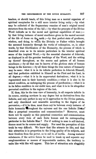 THE OMNIPRESENOE OF THE DIVINE HUMANITY.                 857

  teaches, or should teach, of this living man as a mental organism of .
  spiritual receptacles for a still more interior living unity;-by 'what
  may be collected of the fragmentary remains of man's original moral
  structure from the ruins of the fall ;-by what the precepts of the Divine
  Word indicate as to the moral and spiritual capabilities of man;-
  by that living instance of moral excellence given in the sacred account
  of the life of J eSllS on the earth ;-by that perfect state of goodness,
  wisdom, and doing, to wh"ch the Divinity ·or Father within brought
. the assumed humanity through the works of redemption, or, in other
  words, by that Glorification of the Humanity, the process of which is
  described even as to its minute particulars in the interior spiritual
  sense of the inspired Word ;-by the essential character of J ehovah,
  as displayed in all the genuine teachings of the Word, and the setting
  up thereof throughout, as the source and pattern of all human
  excellence ;-by all that can be known of the glorious state of human
  beings in the heavens ;-by all these things the true nature of humanity
   may be Been: what it is in its infinite perfection in J ehovah Himself,
  and that perfection exhibited in Himself as the First and the Last, in
  all degrees ;-what it is in its unperverted derivatives; what it is in
   regenerated men in their heavenly condition ;-what it is also in its
   mixed condition, as undergoing the process of purification ;-what it is
   in its fallen condition in our sinful race, and what it is in its altogether
   perverted condition in the regions of the lost.
      H, the», this be the true vie,v of humanity, in all respects infinite in
  its source, existing nowhere in any degree but as derivatives from the
  Infinite, and only perfect in any as it approaches to the Divine pattern,
  and only disordered and m~erable according to the degree of its
  perversion,-if it be thus, must there n~t be between every instance of
  finite humanity 4lroughout the universe and the one Infinite Di1line·
  Man a' perpetual connection and communication? Moreover, must
  there not be equally so this perpetual connection and communication
  between every item of each finite human and its corresponding
  particular in the Infinite Man? For if nothing in man is self-derived,
  thence must be its source and supply. Nor need the perception of this
  truth be very difficult. We know that like attracts its like, and that
  this attraction is in proportion to the living quality of its subjects, and
  their freedom from the power, so to call it, of inertia. Among .material
  substances, if the active forces be used to break up and separate auy
  conglomerations or masses of impenetrable matters, the tendency to
  unite like with like will appear. This law of attraction acts sluggishly
 