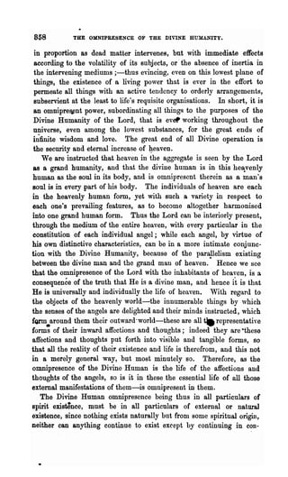 858          THE OMNIPRESENCE     OF   THE DIVINE HUMANITY.

 in proportion as dead matter intervenes, but with immediate effects
 according to the volatility of its subjects, or' the absence of inertia in
 the intervening mediums i-thus evincing, even on this lowest plane of
 things, the existence of a living power that is ever in the effort to
 permeate all things with an active tendency to orderly arrangements,
 subservient at the least to life's requisite organisations. In short, it is
 an omnipre~nt power, subordinating all things to the purposes of the
 Divine Hnmanity of the Lord, that is ever working throughout the
 universe, even among the lowest substances, for the great ends of
 i~finite wisdom and love. The great end of all Divine operation is
 the security and eternal increase of :geaven.
    We are instructed that heaven in the aggregate is seen by the Lord
 as a grand humanity, and that the divine human is in this he~venly
human as the soul in its body, and is omnipresent therein as a man's
Boul is in every part of his body. The individuals of heaven are each
in the heavenly human form, yet with such a variety in respect to
each one's prevailing features, as to become altogether harmonised
into one grand human form. Thus the Lord can be interiorly present,
through the medium of the entire heaven, with every particular in the
constitution of each individual angel; while each angel, by virtue of
his own distinctive characteristics, can be in a more intimate conj unc-
tion with tb.e Divine Humanity, because of the parapelism existing
between the divine man and the grand man of heaven. Hence we see
that the omnipresence of the Lord with the inhabitants of heaven, is a
consequence of the truth that He is a divine man, and hence it is that
He is universally and individually. the life· of heaven. With regard to
the objects of the heavenly world-the innumerable things by ,vhich
the senses of the angels are delighted and their minds instructed, which
fQrIll around them their outward-world-these are all ~ representative
form~ of their inward affections and thoughts; indeed they are -these
affections and thoughts put forth into visible and tangible forms, so
that all the rea.lity of their existence and life is therefrom, and this not
in a merely general way, but most minutely so. Therefore, as the
omnipresence of the Divine Human is the life of the affections and
thoughts of the angels, so is it in these the essential life of all those
external manifestations of them-is omnipresent in them.
   The Divine Human omnipresence being thus in all particulars of
spirit existence, must be in all particulars of external or natural
existence, since nothing exists naturally but from some spiritual origin,
neither can anything continue to exist except by continuing in con-
 