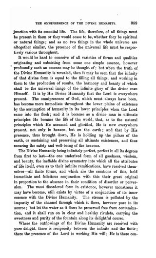 THE OMNIPRESENCE OF THE DIVINE HUMANITY.                   359

  junction with its essential life. The life, therefore, of all things must
   be present in them or they would cease to be, whether they be spiritual
  or natural things; and as no two things in the whole universe are
  altogether similar, the presence of the universal life must be respec·
  tively various throughout.
      It would be hard to conceive of all varieties of forms and qualities
  originating and subsisting from some one simple essence, however
• profoundly such an essence may be thought of; but when the truth of
   the Divine Humanity is revealed, then it may be seen that the infinity
  of that divine form is equal to the filling all things, and working in
  them to the production of results, the harmony and beauty of which
   shall be the universal image of the infinite glory of the divine man
   Himself. It is by His Divine Humanity that the Lord is everywhere
   present~     The omnipresence of God, which must always have been,
   has become more immediate throughout the lower plains of existence
   by the assumption of humanity in its lower principles when the Lord
   came into the flesh; and it is because as a divine man in ultimate
   principles He became the life of th~ world, that, as to the .natural
   principles which He assumed and glorified, He is now everyvhere
  present, not only in heaven, but on the earth; and that by His
   presence, thus brought down, He is holding up the pillars of the
   earth, or sustaining and preserving all ultimate existences, and thus
   securing the safety and well-being of the heavens.
      The Divine Humanity being infinitely perfect, perfect in all its degrees
   from first to last-the one· underived form of all goodness, wisdom,
   and beauty, the in~ffable divine symmetry into ,vhich all the attributes
   of life itself, even as to their infinite ramifications, have resolved them-
   selves-all finite forms, and which are the creations of this, hold
   immediate and felicitous conjunction ,vith this their great original
   in proportion to the absence in their condition of disorder or perver-
   sion. The most disordered form in existence, however monstrous it
   may have become, still exists by virtue of a conjunction of its inner
   essence with the Divine Humanity. The stream is polluted by the
   impurity of the channel through which it flows, however pure in its
   source; but let the water as it flows be preserved free from contamina-
   tion, and it shall run on in clear Rnd healthy rivulets, carrying the
   sweetness and purity of the fountain along its delightful course.
      Where the outflowings of the Divine Humanity are received with
   pure delight, there is reciprocity between the infinite and the finite;
   there the presence of the Lord is working His will; He is there cou..
 