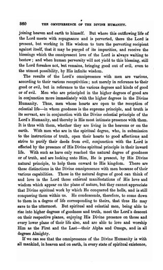 •
 880         THE OMNIPRESENCE OF THE DIVINE BUJlANITY.

 joining heaven and earth to himself. But where this out:fiowing life- of
 the Lord meets with repugnance and is perverted, there the Lord is
 present, but working in His wisdom to turn the perveiiing recipient
 against itself, that it may be purged of its impurities, and receive the
 blessings which the omnipresent love of the Lord is always waiting to
 bestow; and when human perversity will not yield to this blessing, still
 the Lord forsakes not, but remains, bringing good out of evil, even to
 the utmost possibility, by His infinite wisdom.
    The results of the Lord's omnipresence with men are various,
 according to their various receptivities; not merely in reference ta their
 good or evil, but in reference to the various degrees and kinds of good
 or of evil. Men who are principled in the higher degrees of good are
 in conjunction more immediately with the higher degrees in the Divine
 Humanity. Thus, men whose hearts are open to the reception of
 ce.1estiallife-in whom goodness is the supreme principle, and truth is
its servant, are in conjunction with the Divine celestial principle of the
Lord's Humanity, and thereby is His most intimate presence with them.
It is thus with them, whether they are living in the heavens or on the
earth. With men who are in the spiritual degree, who, in submission
to the instructions of truth, open their hearts to -good affections and
strive to purify their deeds from evil, conjunc~ion with the Lo~d is
effected by the presence of His 'Divine spiritual principle in their inward
life. With such as have only reached the natural degree of goodness
or of truth, and are looking unto Him, He is present, by His Divine
natural principle, to help them onward to His kingdom. There are
these distinctions in the Divine omnipresence with men because of their
various capabilities. Those in the natural degree of good can think of
and love in the Lord those external manifestations of His love and
wisdom which appear on the plane of nature, but they cannot appreciate
that Divine spiritual work by which He conquered the hells, and is still
conqnering them within us. He condescends, therefore, to come down
to them in a degree of life corresponding to theirs, that thus He may
save to the uttermost. But spiritual and celestial men, being able to
rise into higher degrees of goodness and truth, meet the Lord's descent
on their respective planes, enjoying His Divine presence on those and
every lower plane of their life also, and are able to love and worship
Him as the First and the Last-their Alpha and Omega, and in all
degrees Almighty.
   H we can see that the omnipresence of the Divine Hnmanity is with
all mankind, in heaven and on earth, in every state of spiritual existence,
 
