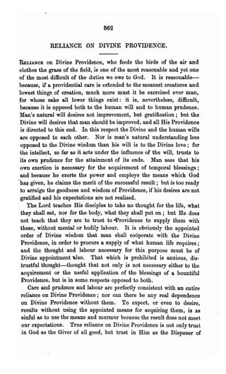 862

             RELIANCE ON DIVINE PROVIDENCE.

RELIANCE     on Divine Providence, who feeds the birds of the air and
clothes the grass of the field, is one of the most reasonable and yet one
of the most difficult of the duties we owe to God. It is reasonable--
because, if a providential care is extended to the meanest creatures and
lowest things of creation, much more must it be exercised over man,
for whose sake all lower things exist: it is, nevertheless, difficult,
 because it is opposed both to the human will and to human prudence.
 Man's natural will desires not improvement, but gratification; but the
Divine will desires that man should be improved, and all His Providence
 is directed to this end. In this respect the Divine and the human wills
 are opposed to each other. Nor is man's natural understanding less
 opposed to the Divine wisdom than his will is to the Divine love; for
 the intellect, so far as it acts under the influence of the will, trusts to
 its own prudence for the attainment of its ends. Man sees that his
 own exertion is necessary for the acquirement of temporal blessings;
 and because he exerts the power and employs the means which God
'ha~ given, he claims the merit of the successful result; but is too ready
 to arraign the goodness and wisdom of Providence, if his desires are not
 gratified and his expectations are not realised.
     The Lord teaches His disciples to take no· thought for the life, what
 they shall eat, nor for the' body, what they shall put on; but He does
 not teach that they are to trust to -Providence to supply them with
 these, without mental or bodily labour. It is obviously the appointed
 order of Divine wisdom that man shall cooperate with the Divine
 Providence, in order to procure a supply of what human life requires;
 and the thought and labour necessary for this purpose must be of
 Divine appointment "Iso. 'rhat which is prohibited is anxious, dis-
 trustful thought-thought that not only is not necessary either to the
 acquirement or the useful application of the blessings of a bountiful
 Providence, but is in some respects opposed to both.
     Care and prudence and labour are perfectly consistent with an entire
 reliance on Divine Providence; nor can there be any real dependence
  on Divine Providence without them. To expect, or f3ven to desire,
  results without using the appointed means for acquiring them, is as
  sinful as to use the means and murmur because the result does not meet
  our expectations. True reliance on Divine Providence is not only trust
  in God as the Giver of all good, but trnst in Him as the Disposer of
 