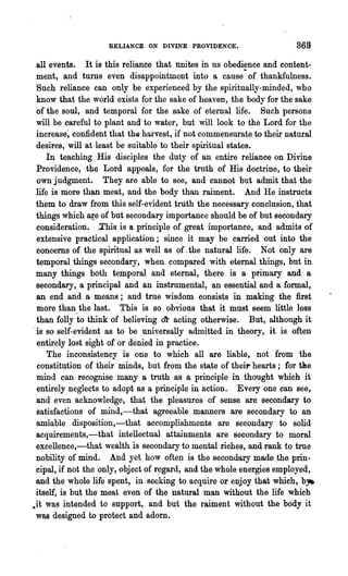 RELIANCE ON DIVINE PROVIDENCE.                    868
 all events. It is this reliance that unites in us obedience and content-
 ment, and turns even disappointment into a cause" of thankfulness.
 Such reliance can only be experienced by the spiritually-minded, who
 know that the world exists for the sake of heaven, the body for the sake
 of the soul, and temporal for the sake of eternal life. Such persons
 will be careful to plant and to water, but will look to the Lord for the
 increase~ confident that the harvest, if not commensurate to their natural
 desires, will at least be suitable to their spiritual states.
     In teaching His disciples the duty of an entire relianc~ on Divine
 Providence, the Lord appeals, for the troth of His doctrine, to their
 own judgment. They are able to see, and cannot but admit that the
 life is more than meat, and the body than raiment. And He instructs
 them to draw from this self-evident truth the necessary conclusion, that
 things which ~e of but secondary importance should be of but secondary
 consideration. .This is a principle of great importance, and admits of
 extensive practical application; since it may be carried out into the
 concerns of the spiritual as well as of, the natural life. Not only are
 temporal things secondary, when compared with eternal things, but in
 many things both temporal and eternal, there is a primary and a
 secondary, a principal and an instromental, an essential and a formal,
 an end and a means; and troe wisdom consists in making the first
 more than the last. This is so obvious that it must seem little less
 than folly to think of believing o~ acting otherwise. But, although it
.is so self-evident as to be universally admitted in theory, it is often
 ~ntirely lost sight of or denied in practice.
     The inconsistency is one to which all are liable, not from the
 constitution of their minds, but from the state of theirr hearts; for tBe
 mind can recognise many a tr:uth as a principle in thought which it
 entirely neglects to adopt as a principle in action. Every one can see,
 and even acknowledge, that the pleasures of sense are secondary to
 satisfactions of mind,-that agreeable manners are secondary to an
 amiable disposition,-that accomplishments are secondary to solid
 acquirements,-that intellectual attainments are secondary to moral
 excellence,-that wealth is secondary to mental riches, and rank to true
 nobility of mind. And yet how often is the secondary made the prin-
 cipal, if not the only, object of regard, and the whole energies employed,
 and the whole life spent, in seeking to acquire or enjoy that which, b,.
 itself, is but the meat even of the natural man without the life which
.it was intended to support, and but the raiment without the body it
 was designed to protect and adorn.
 