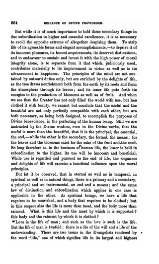864:               RELIANCE ON DIVINE PROVIDENCE.

    But while it is of much importance to hold these secondary things in
due subordination to higher and essential excellences, it is as necessary
to avoid the opposite extreme of altogether despising them. To strip
life of its agreeable forms and elegant aeeomplishments,-to deprive it of
its innocent pleasures, its honest aequirements, its deserved di8tinCtions~
and to endeavour to sustain and invest it with the high power of moral
integrity alone, is to separate from it that which, judiciously used,
contributes materially to its improvement in virtue as well as to its
advancement in happiness. The principles of the mind are not sus-
tained by outward duties only, but are enriched by the delights of life,
as the tree draws nourishment both from the earth by its roots and from
the atmosphere throngh its leaves; and its inner life puts forth its
energies in the production of blossoms as well as of fruit. And when
we see that the Creator has not only filled the world with use, but has
clothed it with beauty, we cannot but conclude that the useful and the
beautiful are not only perfectly compatible with each other, but are
both necessary, as being both designed, to accomplish the purposes of
Divine benevolence, in the perfecting of the human being. Still we are
instructed by the Divine wisdom, even in the Divine works, that the
useful is more than the beautiful, that it is the principal, the essential,
the end,-while -the other is the secondary, the formal, the means; for
the leaves and the blossoms exist for the sake of the fruit and.the seed.
So long therefore as, in the business of human life, the lower is held in
subordination to the higher, its use will be innocent and beneficial.
 While use is regarded and pursued as the end of life, the eleganees
 and delights of life will exercise a beneficial influence upon the moral
 principles.
    But let it be observed, that in eternal as well as in temporal, in
spiritual a-s well as in natural things, there is a primary and a secondary,
 a principal and an instrumental, an end and a means; and the same
law of distinction and subordination which applies in one case is
 applicable in the other. As spiritual beings, we have a life thai
requires to be nourished, and a body that requires to be clothed; but
in this respect also the life is morE) than meat, and the body more than
raiment. What is this life and the meat by which it is supported?
this body and the raiment by which it is clothed ?
  • Love is the life of man; and such as the lo"e is such is the life.
 But the life of man is twofold; there is a life of the will and a life of the
understanding. There are two terms in the Evangelists rendered by •
the word" life," one of which signifies life in its largest and highest
 