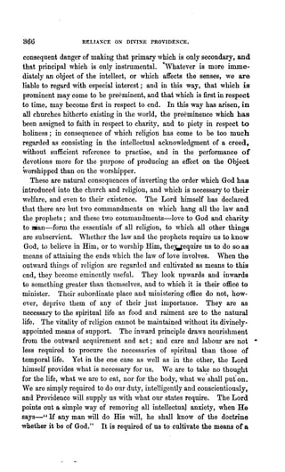 866                RELTAXCE ON DIVINE PROVIDENCE.


consequent danger of making that primary which is only secondary, and
that principal which is only instrumental. ·Whatever is more imme-
diately an object of the intellect, or which affects the senses, we are
liable to regard with especial interest; and in this way, that which is
prominent may come to be preeminent, and that which is first in respect
to time, may become first in respect to end. In this way has arisen, in
all churches hitherto existing in the world, the preeminence which has
been assigned to faith in respect to charity, and to piety in respect to
holiness; in consequence of which religion has come to be too much
regarded as consisting in the intellectual acknowledgment of a creed,
without sufficient reference to practioe, and in the performance of
devotions more for the purpose of producing an effect on the Object
worshipped than on the worshipper.
   These are natural consequences·of inverting the order which God has
introduced into the church and religion, and which is necessary to their
welfare, and even to their existence. The Lord himself has declared
that there are but two commandments on which hang all the law and
the prophets; and these t,vo commandments-love to God and charity
to man-form the essentials of all religion, to which all other things
are subservient. Whether the law and the prophets require us to know
 God, to believe in Him, or to worship ~im, thewequire us to do so as
means of attaining the ends 'which the law of love involves. When the
outward things of religion are regarded and cultivated as means to this
end, they become eminently useful. They look up,vards and inwards
to something greater than themselves, and to which it is their office to
minister. Their subordinate place and ministering office do not, how-
ever, deprive them of any of their just importance. They are as
necessary to the spiritual life as food and raiment are to the natural
life. The vitality of religion cannot be maintained without its divinelY--
appointed means of support. The inward principle draws nourishment
from the outward acquirement and act; and care and labour are not •
less required to procure the necessaries of spiritual than those of
tempol'allife. Yet in the one case as well as in the other, the Lord
himself provides what is necessary for us. We are to take no thought
for the life, what ve are to eat, nor for the body, what we' shall put' on.
We are simply required to do onr duty, intelligently and conscientiously,
and Providence will supply us with what our states require. The Lord
points out a simple way of removing all intellectuaJ anxiety, when He
says-" If any man will do His will, he shall know of the doctrine
whether it be of God." It is required of us to cultivate the means of a
 