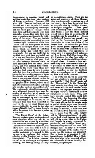 84                                 MISCELLANEOUS.

  improvement in material, moral, and             DO ineonsiderable alarm.    They are the
  spiritual worth than in any other century       authorised sources of all those Roman-
  of human experience. Compare 1766               ising practices which, in various parts of
  with 1866. Examine the history of the           the country, have been introduced into
  interval, and it will be plain that benefi-     so many churches by the High Church,
  cent changes have been going on through-        or Puseyite clergymen. These prac-
  out the whole period-changes which              tices are causing some of the bishops no
  must have had their origin in some high        little trouble; they find them diflieult
  principles, because their ends have been        to deal with so long &s the authority of
  some pre-eminent usefulness to the civili-     the rubrics can be appealed to. Hence
  zation of the world. You may hesitate          the Bishop of London has formally ap-
  to aclmowledge the connection between          plied to the Government for a royal
  the teaching of the doctrines of the New       commission to revise the rubric. of the
  Church and the development of those            Prayer Book. No answer has yet been
  numerous advantages which have been            given, but the general impression is that
  placed within the reach of Christian           it will not meet with the sanction of the
  society during the period they have            present ministry. The opposition to
 been taught; but you can hardly fail to         such a step, it is supposed, will arise not
 see that they must have originated out          only from decided High Churchmen, like
 of a new and beneficent influence pro-          Mr. Gladstone, but also from other of
 ceeding from the Giver of all good; and         Her Majesty's ministers holding dift"ersnt
 as those heavenly doctrines. claim to           religious views. It seems a very awk-
 have descended from the same Divine             ward thing for a church that it has to go
 source, and were actually first commu-          to politicians to carry out the reforma-
 nicated to the world when those new             tions which are desired, and the more 80
 influences first began to work, it seems        to be compelled to bear the burthens
 plain that there is a much more intimate        which are complained of, if politicians
 connection between the presence of those       say they must not be removed.
'doctrines in the world and the develop-            It is pretty well known to those who
 ment of the progress adverted to than is       pay any attention to ecclesiastical mat-
 commonly supposed; and that, therefore,        ters, that the" High Church" party and
 the progress of the church, viewed as an       the "Evangelicals" in the Establiah-
 institution for inseminating life and light    ment have not, for a long time, regarded
 into society, has been eminently great."       each other with the most cordial senti-
 The gentleman to whom these arguments          ments: if we employed stronger words
 were addressed thought they were de-           we might convey a clearer idea of their
 serving of attention; at all events, we        repugnance to each other. Well, they
 believe that the friends of the church         have recently carried this spirit into
 may be encouraged by their considera-           "The Society for Promoting Christian
 tion-encouraged to be thankful for the         Knowledge," and a collision has ensued.
 privileges they have been permitted to         The report tells us that the society wants
 enjoy in the day of small things, and          to publish a Latin prayer book, for whioh
 induced faithfully to work in the wise         the Evangelicals do not see the need;
.stream of that Divine Providence through       but they are resolved, if it is done, that
 which Jerusalem is to become a praise          the quotations from Scripture in it sha1l
 in the earth.                                  not be taken from the Latin Vulgate
    "The Prayer Book" of the Estab-             with its" Romanising glosses." A Latin
 lishment contains many sentiments and          prayer book which favours the Vulgate
 some doctrines which are felt to be            with all its errors, alike in the Psalms
 objectionable and untrue by a consider-        and Gospels, is already announced for
 able number of conscientious clergymen.        publication, and the High Church pu:ty
 Dissatisfactions ha.ve been expressed, and     want the society to adopt this book. The
 efforts have been made with a view to          struggle came on early in November,
 obtain some alterations that are desired;      and the strength of the parties was 80
 but the machinery to be moved for this         equal, that the decison was adjourned.
 purpose is so cumbrous that nothing            How is truth to be sustained by mis-
 effective in this direction has' yet been      translations of the Bible? How is Chris-
 accomplished. The Rubrics, however,            tian knowledge to be promoted without
 are felt to be producing & much greater        the influence of Christian humility, for-
 difficulty, and causing among the laity        bearance, and principle?
 