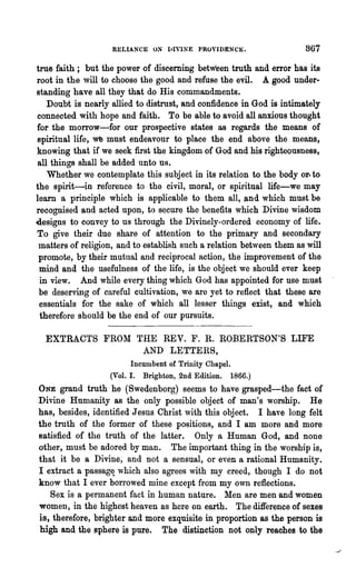 RELIANCE ON IJIYINE    PROVJDENC~.                867
true faith; but the power of discerning between truth and error has its
root in the will to choose the good and refuse the evil. A good under-
standing have all they that do His commandments.
   Doubt is nearly allied to distrust, and confidence in God is intimately
connected with hope and faith. To be able to avoid all anxious thought
for the morrow-for our prospective states as regards the means of
spiritual life, we must endeavour to place the end above the means,
knowing that if we seek first the kingdom of God and his righteousness,
all things shall be added unto us.
   Whether we contemplate this subject in its relation to the body or· to
the spirit-in reference to the civil, moral, or spiritual life-we may
learn a principle which is applicable to them all, .and which must be
recognised and acted upon, to secure the benefits which Divine wisdom
«esigns to convey to us through the Divinely-ordered economy of life.
To give their due share of attention to the primary and secondary
 matters of religion, and to establish such a relation between them as will
 promote, by their mutual and reciprocal action, the improvement of the
 mind and the usefulness of the life, is the object we should ever keep
 in view. And while every thing which God has appointed for use must
 be deserving of careful cultivation, we are yet to reflect that these are
 essentials for the sake of which all lesser things exist, and which
 therefore should be the end of our pursuits.

  EXTRACTS FROM THE REV. F. R. RO:aERTSON'S LIFE
                 AND LETTERS,
                         Incumbent of Trinity Chapel.
                   (Vol. 1. Brighton, .2nd Edition. 1866.)
ONE grand truth he (Swedenborg) seems to have grasped-the fact of
Divine Humanity as the only possible object of man's worship. He
has, besides, identified Jesus Christ with this object. I have long felt
the truth of the former of these positions, and I am more and more
satisfied of the truth of the latter. Only a Human God, and none
other, must be adored by man. The important thing in the worship is,
that it be a Divine; and not a sensual, or even a rational Huma.nity.
I extract a passag~ which also agrees with my creed, though I do not
know that I ever bon·owed mine except from my own reflections.
   Sex is a permanent fact in human nature. Men are men and women
women, in the highest heaven as here on earth. The difference of sexes
is, therefore, brighter and more exquisite in proportion as the person is
high and the sphere is pure. The distinction not only reaches to the
 