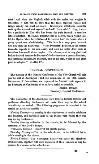 EXTRACTS nOM BOBERTSON'S LIFE AND LETTERS.               869

ment; and when the Shylock affair with the scales and weights is
concluded, it bids you be sure that the mORt vigorous justice and
savage cruelty can want no more. Whereupon selfishness shrewdly
casts up the account and says-CC Audited! I am safe! " Nay, it even
has a gratitude to Him who has bome the pain instead; a very low
kind of affection-the same, differing only in degree, which young Peel
felt for Byron, when he volunteered to receive half the blows which a
young tyrant was administering. This love is a very poor love-it
doos not open the heart wide. " The Protestant penitent, if the system
succeeds, repents in his arm ch6ir, and does no noble deed such as
boundless love could alone inspire. He reforms, and is very glad that
broken-hearted remorse is distrnst of God-becomes a prosaic Pharisee,
and patronises missionary societies, and is all safe, which is one great
point in religion." (Letter 67.)

                   GENERAL CONFERENCE.
    The meeting of the General Conference of the New Church will this
  year be held at Accrington; and will commence on the 14th instant•
. Secretaries of Committees are requested to forward their reports to
  the Secretary of Conference at as early a period as possible.
                                               FUDK. PITMAN,
                                       Secretary, General Conference.

    The Committee of the Accrington New Church Society request that
 gentlemen attending Conference will make their way to the school
 immediately on arrival. The following programme is intended to be
 carried out as far as possible:-
    Monday Evening.-A meeting in the schoolroom to receive ministers
 and delegates, and introduce them to the friends with whom they will
 stay during Conference.
    Tuesday Et~ening.-Service in 'the church, to be followed by the
 sacrament of the Lord's Supper.
    Wednesday E'vening.-Reserved for private parties.
    Thursday Evening.-Tea in the schoolroom, to be followed by a
 public meeting in the church.                                    .
    Friday Evening.-The , Accrington Society will invite the Members
.of Conference, together with such members of their families as may be
 present, to a soiree in the schoolroom.

                                                             24
 