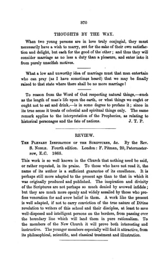 870

                   THOUGHTS BY THE WAY.
   When two young persons are in love truly conjugial, they must
necessarily have a wish to marry, not for the sake of their own· satisfac-
tion and delight, but each for the good of the' other; and thus they will
consider marriage as no less a duty than a pleasure, and enter into it
from purely unselfish motives.

   What a low and unworthy idea of marriage must that man entertain
who can pray (as I have sometimes heard) that we may be finally
raised to that state where there shall be no more marriage!

   To reason from the Word of God respecting natural things,---sueh
8S  the length of man's life upon the earth, or what things we ought or
ought not to eat and drink,-is in some degree to profane it; since in
its true sense it treats of celestial and spiritual things only. The same
remark applies to the interpretation of the Prophecies, as relating to
historical personages and the fate of nations.                   J. T. P.


                               REVIEW.
Tu    PLENARY INSPIRATION OF THE SORIPTURES,  &c. By the Rev.
     S.        Fourth edition. London: F. Pitman, 20, Paternoster-
          NOBLE.
     row, E.C. 1865.
This work is so well known in the Church that nothing need be said,
or rather repeated, in its praise. To those who have not read it, the
name of its author is a sufficient guarantee of its excellence. It is
perhaps still more adapted to the present age than to that in which it
was originally produced and published. The inspiration ~nd divinity
of the Scriptures are not perhaps so much denied by avowed infidels;
but they are much more openly and widely assailed by those who pro-
fess veneration for and avow belief in them. A work like the present
is well adapted, if not to carry conviction of the true nature of DiVine
revelation to writers of this school and their disciples, at least to save
well-disposed and intelligent persons on the borders, from passing over
the boundary line which will land them in pure rationalism. To
the members of the New Church it will prove both interesting and
instructive. The younger members e,specially will find it attractive, from
its philosophical, scientific, and classical treatment and illustration.
 