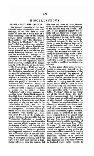 871

                        MISCELLANEOUS.
  ITEMS ABOUT THE CHURCH.                   this does not seem to have deterred
   The General Assembly of the Esta-        those bold thinkers from holding sternly
blished Church (Scotland) at some of its    to the opinions they had avowed. The
meetings, in the first week of June,        drift of the proposed inquiry was to
seems to have had a lively time of it       make out that there was or ought to be
when discussing some of the subjects        such a relation between the church and
brought under consideration. One of         the professors of theology in the univer-
these subjects was "The Relations of        sities, that, when a professor should be
the Church to Theology." An U over-         considered heterodox by the church, he
ture "-that is, a motion-was submitted      should at once be thereby deprived of
to the assembly by several Presbyteries,    his professorship; and, thus, it was an
having a preamble which declared U that     exhibition ofthe old story of" the church"
doubts prevailed as to the relations pre-   attempting to stifle the progress of
sently subsisting between the Church        thought, and to thrust back that tide of
and the Faculties of Theology in the        liberty in spiritual things which is flow-
Universities of Scotland, and that the      ing in with such force upon all the
theological training of future ministers,   shores of the " orthodox" faith. It was
always of value and importance, is now,     resolved to appoint the committee sought
more than ever, a subject of the deepest    for, but the preamble of the motion was
anxiety to the Church, as the doctrines     rejected.
of the Confessions of Faith are openly          Another point which seems to have
assailed, and by the current of much of     created a remarkable interest in the
the theological speculations of the day     &sembly, was the circumstance of Dr.
are secretly undermined, to the impair-     Lee having adopted the practice of
ing of the authority of the church's con-    "reading prayers from a book," which
fession as a testimony to revealed truth,   prayers, however, were the doctor's own
and the lowering it, as a standard by       composition, but described by the ob-
which the purity of doctrine is to be       jectors as "a highly artificial form of
maintained and defended, within the         prayer, unlike what we know to have
National Church." It then goes on to        been practised by any Protestant church
ask the Assembly to appoint a committee     whatever," and a deviation from that
to inquire into the subject of those         course prescribed by the " Directory for.
" relations," and to report generally re-   Public Worship," which is the fonnal
specting them. From this it seems evi-      law of the Scotch Kirk. Dr. Lee's
dent that there is growin~ up within the    practice was condemned; but what this
uniwrsities, and among some clergymen       involves we are not sufficiently acquaint-
of Scotland, a disposition to break loose   ed with Scottish ecclesiastical law to
from Bome of the ties set lorth in the      say. It seems extraordinary that a grave
"Confession of lfaith," and that the        assembly of educated men should seri-
force of this movement is being felt by     ously give themselves up to several
the Presbyteries. Professor Tulloch (to     hours of severe discussion as to whether
whose breadth and liberality of thought     a minister should read, in public worship,
we referred some months ago) spoke          from a book, the prayers he has com-
with great freedom on the point; and        posed, compose them at the time of using
Dr. Lee reminded the Assembly that the      them, or utter them from his memory.
Westminster Confession is merely a          But apart from these considerations the
human composition, and that it contains     discussion brought out the knowledge of
many matters whieh, however tl"1le, are     several curious departures from "The
not matters of faith; and that the pro-     Directory." It was shown that all the
gress of science may have rendered Bome     laws and traditions of the Presbyterian
interpretations of Scripture probable        Church are opposed to any pIivate ad-
which appeared improbable before science    ministration of the sacraments, a practice
had reached the stage it has now done.      which, according to the" First Book of
These views were felt to be very harras-     Discipline," deserved to be punished
sing, if not highly heterodox, and it was    with death I-and yet, at the- present
argued that they must exercise a dispa-      time, there are said to be many churches
raging influence npon the church; but        in Scotland where public baptism is
 