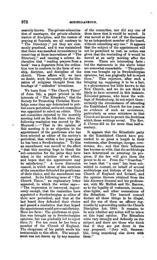 872                               MISOELLANBOUS.

    scarcely known. The private solemniza-        of the committee, nor did anyone of
    tion of marriages, the private adminis-       them know that it would be moved. It
    tration of discipline, and the custom of      was moved ai the end of the discussion
    praying at funerals, are all contrary to      by an independent member of the board,
    "The Directory;" yet they are com-            without consulting anyone." It appears
    monly practised, and it was maintained        that the 8ubject of the appointment will
    that there was manifest inconsistency in      not be permitted to rest, as notice was
   conniving at these innovations of "The         given that the rescinding of it would be
   Directory," and causing a solemn de-           moved at an early meeting after the
   claration that "reading prayers -from a        recess. These are interesting facts;
   book" was a departure from the ordina-         but the statements in the above letter
   tion vow to confonn to the form of wor-        are 80mewhat remarkable. ,. The gentle-
   ship, doctrine, and discipline of the          man was brought up in Swedenborgian
   church. Those atfairs will, we have            opinions, but was grapually led to reject
   no doubt, work favourably for the libe-       them." This rejection, after such a
   ration of religious thought from the          bloinging up, supposing it to be a fact,
   bondage of "orthodox" inventions.             is a phenomenon but little known to the
      We learn from "The Church Times"           New Church, and we do not think it
   of June 9t~, a paper printed in the           likely to have occurred in this instance.
   interests of "The Ritualists," that the       Educated persons, who know the writ-
   Society for Promoting Christian Know-         ings of Swedenborg, do not reject them:
   ledge some time ago determined to IJub-       certainly the circumstance of attending
   lish a new periodical, and a sub-committee    the Established Church for ten years is
  was appointed to select an editor. This        no evidence of such an occurrence,
   sub-committee reported to the monthly         particularly as some ministers in that
   meeting held on the 5th June, when the        Church are known to preach the doctrines
  following resolution was moved by Mr.          which those writings reveal. The Rev.
   Meymott :_U That in the opinion of            J. Clowes did so for more than half-a-
   this meeting it is an ohjection to the        century.
   appointment of the gentleman who has             It appears that the Ritualistic party
  been selected as editor of the society's       in the Established Church have pro-
. periodical, that within a few years past       ceeded to so great a length in their
  he has been a Swedenborgian." To this          vestments, altar dressings, incense, cere-
  an amend ment was moved to the effect          monies, &c., and that their lnfluence
   "that this meeting begs to thank the          has become 80 wide, that the archbishops
• sub-committee for the pains they have          have tletennined on arresting its pro-
  taken in the selection of an editor,           gress, if the law will give them the
  and hopes that the appointment may             power to do so. From the " Guardian "
  be satisfactory." A warm discussion            we learn that "a case" has been'sub-
  ensued, in which some of the members           mitted to counsel, on behalf of several
  of the conlmittee defended the gentleman       archbishops and bishops of the United
  of their choice, and the amendment was         Church of England and Ireland, and
  carried. In the following issue of "The        the opinion thereon obtained from the
  Church Times," an explanatory letter           late Attorney-General and his predeces-
  appeared, in which the writer says-            sor, with Mr. Mellish and lfr. Barrow,
  "The impression is" conveyed, ingeni-          as to the legality of vestments, incense,
  ously enough, that the committee have          altar-lights, and other restorations of
  appointed a S)vedenhorgian as editor of       the Ritualists. The learned cOUDsel
  their new periodical, and that at the          declare all these things to be illegal,
  last board they defended their choice         and the use of them an o.ffence eog-
  and passed a resolution that they hoped       nisable by a proceeding under the Church
  the appointment would prove satisfactory.     Discipline Act, 1840. It remains to
  Here are facts: The gentleman in ques-        be seen whether any action will be taken
  tion was brought up in Swedenborgian          on this legal opinion. The Ritualists
  opinions, but was grarlually led to reject    write very strongly and defiantly on the
  them (?) For ten years he has been a          subject. and there are those who think
 member of the Church of England.               that if they are' put down iD the
  The clergyman of his parish sends his         way proposed, "they will, Sal1lson-
  testimonials to this effect. The amend-       like, bring something else down with
 ment was not drawn up by any member            them."
 