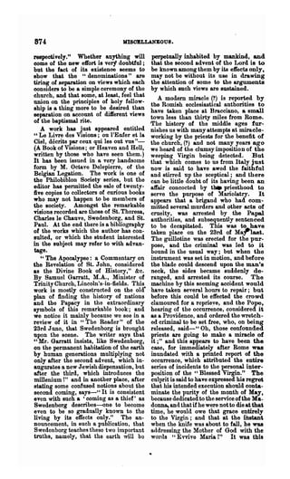 874                              MISOBLLANEOUS.

respectively." Whether anything will         perpetually inhabited by mankind, and
come of the new effort is very doubtful ;    that the second advent of the Lord is to
but the fact of its existence seems to       be known among them by its effects only,
show that the "denominations" are            may not be without its use in drawing
tiring of separation on views which each     the attention of some to the arguments
considers to be a simple ceremony of the     by which such views are sustained.
church, and that some, at least, feel that      A modem miracle (?) is reported by
union on the principles of holy fellow-      the Romish ecclesiastical authorities to
ship is a thing more to be desired than      have taken place at Bracciano, & small
separation on account of diJferent views     town less than thirty miles from Rome.
of the baptismal rite.                       JI1he history of the middle ages fur-
   A work has just appeared entitled         nishes us with many attempts at miracle-
" Le Livre des Visions; on l'Enfer et la     working by the priests for the benefit of
Ciel, decrits par ceux qui les ont vus"-     the church, (?) and not many years ago
(A Book of Visions; or Reaven and Hell,      we heard of the clumsy imposition of the
written by those who have seen them.)        weeping Virgin being detected. But
It has been issued in a very handsome        that which comes to us from Italy just
form by M. Octave Delepierre, of the         now is said to have awed the faithful
Belgian Legation. The work is one of         and stirred up the 'sceptical; and there
the Philobiblon Society series, but the      can be little doubt of its having been an
editor has permitted the sale of twenty-     affair concocted by tl1. priesthood to
five copies to collectors of curious books   serve the purpose of ~ariolatry. It
who may not happen to be members of          appears that a brigand who had com'-
the society. Amongst the remarkable          mitted several murders and other acts of
visions recorded are those of St. Theresa,   cruelty, was arrested by the Papal
Charles le Chauve, Swedenborg, and St.       authorities, and subsequently sentenced
Paul. At the end there is a bibliography     to be decapitated. This was t~~~e
of the works which the author has con-       taken place on the 23rd of MaT 1&8t.
sulted, or which the student interested      The guillotine was erected for the pur-
in the subject may refer to with advan-      pose, and the criminal was led to it
tage.                                        bound in the usual way; but when the
   " The Apocalypse: a Commentary on         instrument was set in motion, and before
the Revelation of St. John, considered       the blade could descend upon the man's
as the Divine Book of History," &c.          neck, the sides became suddenly de-
By Samuel Garratt, M.A., Minister of         ranged, and arrested its course. The
Trinity Church, Lincoln's-in-fields. This    machine by this seeming accident would
work is mostly constructed on the old-       have taken several hours to repair; but
plan of finding the history of nations       before this could be effected the crowd
and the Papacy in the extraordinary          clamoured for a reprieye, and the Pope,
symbols of this remarkable book; and         hearing of the occurrence, considered it
we notice it mainly because we see in a      as a Providence, and·ordered the wretch-
review of it in "The Reader" of the          ed criminal to be set free, who, on being
23rd June, that Swedenborg is brought        released, said-" Oh, those confounded
upon the scene. The writer says that         priests are going to make a miracle· of
"Mr. Garratt insists, like Swedenborg,       it ;" and this appears to have been the
on the permanent habitation of the earth     case, for immediately after Rome was
by human generations multiplying not         inundated with a printed report of the
only after the second advent, which in-      occurrence, which attributed the entire
augurates a new Jewish dispensation, but     series of incidents to the personal inter-
after the third, which introduces the        position of the "Blessed Virgin." The
millenium t" and in another place, after     culprit is said to have expressed his regret
stating some confused notions about the      that his intended execution should conta-
second coming, says-" It is consistent       minate the purity of the month of May.
even with such a 'coming as a thief' as      because dedicated to the service of the Ma-
Swedenborg describes-one to become           donna, and that if he were not to die at that
even to be so gradually known to the         time, he would owe that grace entirely
living by its effects only." The an-         to the Virgin; and that at the iD.stant
nouncement, in such a publication, that      when the knife was about to fall, he was
Swedcnborg teaches these two important       addressing the Mother of God with the
truths, namely, that the earth will bo       wOl'(ls H Evvive Mana!" It was this
 