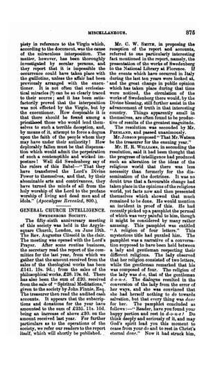 MISCELLANEOUS.                                      875
piety in reference to the Virgin which,          Mr. C. W. SKITB, in proposing the
according to the document, was the cause      reception of the report and accounts~
of the miraculous interposition. The          referred to one particularly interesting
mattf-r, however, has been thoroughly         fact mentioned in the report, namely, the
investigated by secular persons, and          presentation of the works of Swedenborg
they report that it is impossible the         to the National Library at Florence. If
occurrence could have taken place with        the events which have occurred in Italy
the guillotine, unless the affair had been    during the last ten years were looked at,
previously arranged with the execu-·          and the great change in public opinion
tioner. It is not often that ecclesias-       which has taken place during that time
tical miracles (1) can be so clearly traced   were noticed, the circulation of the
to their source; and it has been satis-       works of Swedenborg there would, by the
factorily proved that the interposition       Divine blessing, still further assist in the
was not effected by the Virgin, but by        advancement of truth in that interesting
the executioner. How despicable it is         country. Things apparently small in
that there should be found among a            themselves, are often found to be produc-
priesthood those who would lend them-         tive of results of the greatest magnitude.
selves to such a terrible deception, and,        The resolution was seconded by Mr.
by means of it, attempt to force a dogma      PRESLAND, and passed unanimously.
upon the faith of the peorle whom they           Mr. JOBSON proposed " That Mr.Watson
may have under their authority! How           be the treasurer for the ensuing year."
deplorably fallen must be that dispensa-         Mr. H. R. W ILLIAHS, in seconding the
tion which would admit the perpetration       resolution, said it had been thought that
of such a contemptible and wicked im·         the progress of intelligence had produced
posture! Well did Swedenborg say of           such an alteration Ut the ideas of the
the rolers of this Babel-" That they          religious world that there was less
have transferred the Lord's Divine            necessity than formerly for the dis-
Power to themselves, and that, by their       semination of the doctrines. It was no
abominable arts and contrivances, they        doubt true that a favourable change had
have turned the minds of all from the         taken place in the opinions of the religious
holy worship of the Lord to the profane       world, yet facts now and then presented
worship of living and dead men and of         themselves which showed that much
idols." (Apocalypse Revealed, 800.).          remained to be done. He would mention
                                              an incident in proof of this. He had
GENERAL CHURCH INTELLIGENCE.                  recently picked up a pamphlet the pemsal
          SWEDENBORG SOCIETY.                 of which was very painful to him, though
   The fifty-sixth anni versary meeting       it might be considered by many rather
of this society was held in the Argyle-       amusing. This pamphlet was entitled
square Church, London, on June 19th.           "A religion of four letters." This
The Rev. Augustus Clissold in the clair.      mysterious title had puzzled him. The
The meeting was opened with the Lord's        pamphlet was a narrative of a conversa-
Prayer. After some routine business,          tion supposed to have been held between
the secretary read the report of the com-      a lady and gentleman respecting their
mittee for the last year, from which we        different religions. The lady observed
gather that the amount received from the       that her religion consisted of two letters,
sales of the theological works has been        while the gentleman remarked that his
£141. 19s. 9d.; from the sales of the          was composed of four. The religion of
philosophical works, £28. 19s. Sd. There       the lady was d-o, that of the gentleman
has also been the sum of £20. received         d-o-n-e. The dialogue resulted in the
from the sale of "Spiritual Meditations,"      conversion of the lady from the error of
given to the society by John Finnie, Esq.      her ways, and she was convinced that
The treasurer then read the audited cash       she had herself nothing to do towards
accounts. It appears that the ,subscrip-       salvation, but that every thing was done
tions and donations for the year haye          for her. The pamphlet concluded as
amounted to the sum of £235. lIs. 10d.         follows :-" Reader, have you found your
being an increase of above £30. on the         happy portion and rest in d-o-n-e! Do
amount received last year. For further         think deeply and seriously of it, and may
particulars as to the operations of the        God's spirit lead you this moment to
society, we refer our readers to the report    cease from your do and to rest in Christ's
itself, which will shortly be published. .     eternal done." Now it had struck him,
 