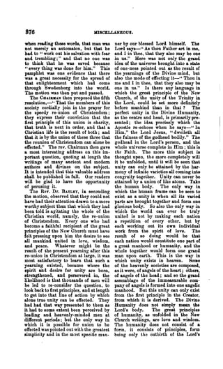 876                                MISCELLANEOUS.

when reading these words, that man was         ner by our blessed Lord himself. The
not merely an automaton, but that he           Lord says-" As thou Father art in me,
had to " work out his salvation with fear      and I in 'thee, that they also may be one
and trembling;" and that no one was            in us." Here was not only the grand
to think that he was saved because             idea of the ani verse brought into a state
"every thing was done for him." This           of one-ness pointed out as the result of
pamphlet was one evidence that there           the yearnings of the Divine mind, but
was a great neoessity for the spread of        also the mode of effecting it-" Thou in
that enlightenment which had come              me and I in thee, that they also may be
through Swedenborg into the world.             one in us." Is there any language in
The motion was then put and passed.            which the great principle of the New
    The CUAlBllIAN then proposed the fifth     Church, of the unity of the Trinity in
resolution,-h That the members of this         the Lord, could be set more definitely
society cordially join in the prayer for       before mankind than in that? The
the speedy re-union of Christendom;            perfect unity in the Divine Humanity,
they express their conviotion that the         as the centre and head, is primarily pre-
first principle of this union is charity,      sented; the idea precisely which the
that trllth is next in order, and that a       Apostle re-echoes when he says-" In
Christian life is the result of both; and      Him," the Lord Jesus, "dwelleth all
that it is by the union of these three that    the fulness of the godhead bodily." The
the reunion of Christendom can alone be        godhead in the Lord's person, and the
effected." The rev. Chairman then gave         whole universe complete in Him; this is
a most interesting address on this im-         the Faith. The more this subject is
portant question, quoting at length the        thought upon, the more completely will
writings of many ancient and modern            it be unfolded, until it will be seen that
authors and divines on the subject.            unity can only be attained by the har-
It is intended that this valuable address      mony of infinite varieties all coming into
shall be pnblished in full. 0 nr readers       congruity together. Unity can never be
will be glad to have the opportunity           attained by a union of like atoms. Take
of perusing it.                                the human body. The only way in
    The Rev. Dr. BAYLEY, i. seconding          which the human frame can be seen to
the motion, observed that they could not       exist as a unity is when all its varied
have had their attention drawn to a. more      parts are brought together and form one
worthy subject than that which they had        glorious body. So also the only way in
been told is agitating the whole of the        which the world can ever be truly
Christian world, namely, the re-union          united is not by making each nation
of Christendom. Everyone who had               a repetition of every other, but by
beoome a faithful recipient of the great       each working out its OWB individual
principles of the New Church must have         work from the spirit of love. The
felt pressing upon him the desire to see       result of so doing would be that
all mankind united in love, wisdom,            each nation would constitute one part of
and peace. Whatever might be the               a great manhood or humanity, and the
result of the present yearning after this      whole together would form one grand
re-union in Christendom at large, it was       man upon earth. This is the way in
most satisfactory to learn that such a         which unity exists in heaven. Some
yearning existed, because where the            of the heavenly societies are composed,
spirit and desire for unity are born,          as it were, of angels of the heart; others,
strengthened, and persevered in, the           of angels of the head; and so the grand
likelihood is that thousands of men will       assemblage of the immeasurable com-
be led to re-oonsider the question, to         pany of angels is formed into one angelic
look back to first principles, and at length   manhood. But this unity can only exist
to get into that line of action by which       from the first principle in the Creator,
alone true unity can be effected. They         from whieh it is derived. The Divine
had had that way presented to them as          Humanity does not simply mean the
it, had to some extent been perceived by       Lord's body.       The great principles
leading and heavenly-minded men at             of humanity, as unfolded in the New
dUrerent periods; but the only way in          Church writings, are love and wisdom.
which it is possible for union to be           The humanity does not consist of a
effected was pointed out with the greatest     form, it consists of principles, form
simplicity and in the most specific man·       being only the outbirth of the Lord's
 