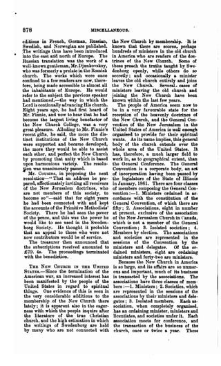 878                                MISCELLANEOUS.

editions in French, German, Russian,            the New Church by' membership. .It" is
 Swedish, and Norwegian are published.          known that there are scores, perhaps
.The writings thus have been introduced         hundreds of ministers in the old church
into the east and north of Europe. The          in America who are readers of the doc-
 Russian translation was the work of a          trines of the New Church. Some of
well-known gentleman, Mr.Djunkovskoy,           these preach the truths taught by Swe-
who was formerly a prelate in the Romish        denborg openly, while others do so
church. The works which were once               secretly; and oocasionally a minister
confined to a few readers are now, there-       leaves the -old church entirely and joins
fore, being made accessible to almost all       the New Church. Several, cases ". of
the inhabitants of Europe. He would             ministers leaving the old church and
refer to the subject the previous speaker       joining the" New Church have been
 had mentioned,-the way in which the            known within the last few years.
 Lord is continually advancing His church.          The :People of America seem now to
 Eight years ago, he had first heard of         be in a very favourable state for the
 Mr. Finnie, and now to hear that he had        reception of the heavenly doctrines of
 become the largest living benefactor of        the New Church, and the General Con-
 the New Church College, was a very             vention of the New Jerusalem in the
 great pleasure. Alluding to.Mr. Finnie's        United States of America is well eIlGUgk
 recent gifts, he said, the more the dis-       organised to provide for their spiritual
 tinct institutions of the New Church           wants. As its name implies, this general
 were supported and became developed,           body of the church extends over the
 the more they would be able to assist          whole area of the United States. It
 each other, and perfect the New Church         has, therefore, a much larger field to
 by promoting that unity which is based         work in, as to geographical extent, than
 upon harmonious variet~. The resolu-           the General Conference. The General
 .fon was unanimously passed.                    Convention is a corporate body, an a~
    Mr. COUSINS, in proposing the next           of incorporation having been passed by
  resolution"--" That an address be pre-        the legislature of the State of Dlinois
 pared, affectionately inviting all receivers    in J anoary, 1861. There are four classes
  of the New Jerusalem doctrines, who            of members composing the General Con...
  are not members of this society, to            vention :-1. Ministers ordained in &e-
  become so"-said that for eight years           cordance with the constitution of the
  he had been connected with and kept            General Convention, of which there are
  the accounts of the Primitive MethodiHts'      fifty; 2. ~ Associations, eight in number
  Society. There he had seen the power           at present, exclusive of the association
  of the pence, and this was the power he        of the New Jerusalem Church in Canada,
  would like to see used in the Sweden-          which is not a member of the General
  borg Society. He thought it probable           Convention; S. Isolated societies; 4.
  that an appeol to those who were not           Members by election. The associations
"now contributors would be of service.           and societies are represented in the
     The treasurer then announced that           sessions of the Convention by the
  the subscriptions received amounted to         ministers and delegate~. Of the or·
   £79. 4s. The proceedings terminated           dained ministers, eight are ordaining
   with the benediction.                         ministers and forty-two are ministers.
                                                     Because the New Church in America
    THE NEW CHURCH IN THE UNITED                 is so large, and its affairs are so numer-
 STATES.- Since the termination of the            ous and important, much of its busines!J
 American war, an increased interest has         is transacted by the associations. The
 been manifested by the people of the             associations have three" classes of mem-
 United States in regard to spiritual             bers :-1. Ministers; 2. Societies, which
 things. One evidence of this is seen in          are represented in the sessions of the
 the very considerable additions to the           associations by theh· ministers and dele-
 membership of the New Church there               gates; 3. Isolated members. Each as-
 lately; it is apparent also in the eager-        sociation, when completely organised,
 ness with :whioh the people inqnire after        has an ordaining minister, ministers and
 the literature of the true Christian             licentiates, and societies under it. Each
 church, and the high estimation in which         association meets for conference, and
 the writings of Swedenborg are held              the transaction of the business of the
 by many who are not connected with               church, once or twice a year. These
 