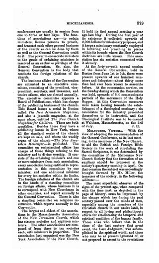 MISCELLANEOUS.                                     879
 conferences are usually in session from       It held its first annual meeting a year
 one to three or four days. the func-          ago last May. During the first year of
 tions of associations are - to ordain        its existence it collected upwards of
 ministers, license persons to preach,         2,000 dollars for missionary purposes, and
,and transact such other general business     it keeps a missionary constantly employed
 of the, church as can be done by them        in lecturing and preaching in places
 as well as the General Convention could      within its bounds where the New Church
 do it. The power to consecrate ministers     doctrines are little known. This asso-
 to the grade of ordaining ministers is       ciation has six societies connected with
 reserved as an exclusive privilege of the    it already.                                 .
 General Convention. So, also, the               At the forty-seventh annual session
 General Convention is the body that          of the General Convention, held in
 conducts the foreign relations of the        Boston from June 1st to 5th, there were
  churoh.                   .                 present upwards of one hundred min-
     The business affairs of the Convention   isters and delegates-about thirty more
 are entrusted to an executive com-           than had ever been known to assemble
 mittee, consisting of the president, vice-   before. At the communion service, on
 president, secretary, and treasurer, and     the Suuday during which the Convention
 twelve others, who are elected annually.     was held, upwards of 6uO communicants
 The executive committee appoints a           partook of the sacrament of the Holy
 Board of Publications, which has charge      Supper. At this Convention measures
 of the publishing business of the church.    were taken looking towards the estab-
 This Board issues a serial in Boston         lishment of a theological. seminary; six
 called The New Jerusalem 1J'Iagazine,        candidates for the ministry presented
 and also a juvenile magazine, at the         themselves to be instnlcted, and thq
 same place, entitled The New Church          Theological Institute was to be opened
 Magazine/or Children. These are both         at Waltham, Massachusetts, on the Brd
 monthlies. Besides these they have a         of July.                           J. H.
 publishing house in New York, where               MELBOURNE, VICTORIA. - With the
 all the standard works of the church         view of adopting the recommendation of
 are kept on sale, and where the weekly       the General Conference, at its last meet-
 organ of the church--The New Je'ru-          ing, to the members of the New Church,
 'ale1n Messenger-is published. The           to aid the British and Foreign Bible
 committee on ecclesiastical affairs has      Society in the work of circulating the
 charge of those things relating to the       Sacred Scriptures, it was determined by
 ministry and to divine worship. It con-      the committee of the Melbourne New
  sists of the ordaining ministers and one    Church Society that the formation of an
  or more ministers from each association,    auxiliary should be proposed, at the
 every association being entitled to repre-   society's quarterty meeting in April. On
  sentation in this committee by one          that occasion the subject was accordingly
 minister, and one additional minister        brought forward by Mr. Miller, the
 for every ten societies within its limits.   treasurer of the society, in the following
  The foreign relations of the church are      address:-
 in the hands of a standing committee             The most superficial observer of the
  on foreign affairs, whose business it is    signs of the present age, when compared
 to correspond with New Churchmen in          with the time past, as depicted in the
  other countries, and report annually to     page of history, mnst be impressed by
  the General Convention.. There is also      the change which has during the past
  a standing committee on religious in-       century passed over the minds of men,
 'strnction, which reports annually to the    especially among the members of the
  Convention.                                 Christian church in our native land, in
     The largest and oldest of the associa-   respect to all loving and philanthropic
 tions is the Massachusetts Association       efforts for ameliorating the temporal and
  of the New Jerusalem Church, which          spiritual condition of the human family.
  has sixteen societies and eighteen min-      Those alike who believe that in the
 istelos. The other associations are com-      close of the last century that great
 posed of from three to ten societies         event, the Last Judgment, was accom-
 each, with ministers in propo~ion. The       plished in the spiritum world, and those
 association last organised was the New       who ma.y be at present ignorant of, or
 York Association of the New Church.           not prepared to aseent to the revelations
 