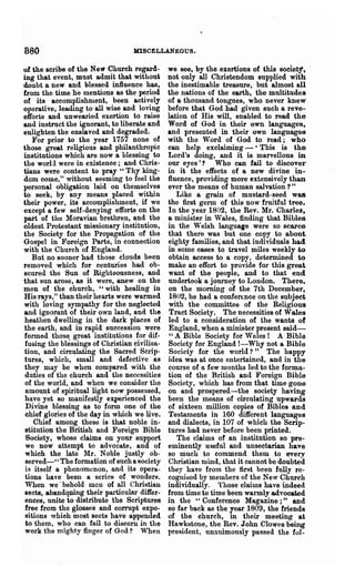 880                                MISCELLANEOUS.

of the scribe of the New Church regard-        we see, by the exertions of this soclet)",
ing that event, must admit that without        not only all Christendom supplied with
doubt a new and blessed influence has,         the inestimable treasure, but almost all
from the time he mentions as the period        the nations of the earth, the multitudes
of its accomplishment, been actively           of a thousand tongues, who never knew
operative, leading to all wise and loving      before that God had given such a reve-
efforts and unwearied exertion to raise        lation of His will, enabled to read the
and instruct the ignorant, to liberate and     Word of God in their own languages,
enlighten the en81&ved and degraded,           and presented in their own languages
   For prior to the year 1757 none of          with the Word of God to read; who
those great religious and philanthropic        can help exclaiming - 'This is the
institutions which are now a blessing to       Lord's doing, and it is marvellous in
the worl:l were in existence; and Chris-       our eyes'? Who can fail to discover
tians were content to pray" Thy king-          in it the effects of a new divine in-
dom come," without seeming to feel the         fluence, providing mOl'e extensively than
personal obligation laid on themselves         ever the means of human salvation?"
to seek, by any means placed within               Like a grain of mustard-seed was
their power, its accomplishment, if we         the first germ ~f this now fruitful tree.
except a few self-denying efforts on the       In the year 1802, the Rev. Mr. Charles,
part of the Moravian brethren, and the         a minister in Wales, finding that Bibles
oldest Protestant missionary institution,      in the Welsh language were so scarce
the Society for the Propagation of the         that there was but one copy to about
Gospel in Foreign Parts, in connection         eighty families, and that individuals had
with the Church of England.                    in some cases to travel miles weekly to
   But no sooner had those clouds been         obtain access to a copy, determined to
removed which for centuries had ob-            make an effort to provide for this great
scured the Sun of Righteousness, and           want .of the people, and to that end
that sun arose, as it were, anew on the        undertook a journey to London. There.
men of the church, "with healing in            on the morning of the 7th December,
His rays," than their hearts were warmed        1802, he had a confer(nce on the subject
with loving sympathy for the neglected         with the committee of the Religious
and ignorant of their own land, and the         Tract Society. The necessities of Wales
 heathen dwelling in the dark places of        led to a consideration of the wants of
 the earth, and in rapid succession were       England, when a minister present said-
 formed those. great institutions for dif-      " A Bible Society for Wales 1 A Bible
 fusiug the blessings of Christian civilisa-   Society for England 1-Why not a Bible
 tion, and circulating the Sacred Scrip-        Society for the world?" The happy
 tures, which, small and defective as          idea was at once entertained, and in the
 they may be when compared with the            course of a few months led to the forma-
 duties of the church and the necessities      tion of the British and Foreign Bible
 of the world, and when we consider the        Society, which has from that time gone
 amount of spiritual light now possessed,      on and prospered-the society having
 have yet so manifestly experienced the        been the means of circulating upwards
 Divine blessing as to form one of the         of sixteen million copies of Bibles and
 chief glories of the day in which we live.    Testaments in 160 different languages
    Chief among these is that noble in-        and dialects, in 107 of which the Scrip-
 stitution the British and Foreign Bible       tures had never before been printed.
  Society, whose claims on your support           The claims of' an institution sO pre-
 we now attempt to advocate, and of            eminently useful and unsectarian have
 which the late l{r. Noble justly ob-         so much to commend them to every
 served-" The formation of such a society      Christian mind, that it cannot be doubted
 is itself a phenomenon, and its opera-        they have from the tirst been fnlly re-
 tions ha ye beeu a series of wonders.         cognised by members of the New Church
 When we' behold men of all Christian          individually. Those claims have indeed
 sects, abandqning their particular differ-    from time to time been warmly advocated
 ences, unite to distribute the Scriptures     in the "Conference Magazine;" and
 free from the glosses and corrupt expo-       so far back as the year 1809, the friends
 sitions whieh most sects have appended        of the church, in their meeting at
 to them, who can fail to discern in the       Hawkstone, the Rev. John Clowes being
 work the mighty finger of God? When           president, unanimously passed the fo1-
 
