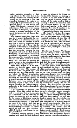 MISCELLANEOUS.                                    881
 lowing resolution expressive of their       to crown the labours of the British and
 deep interest in the cause, then in its     Foreign Bible Society, and desiring to
 infancy-U That it be earnestly recom-       co-operate in the great work of circula-
 mended to the receivers of the New          ting the Sacred Scriptures among the
 Jerusalem throughout the earth to en-       nations of the earth, resolves that an
 courage, by all possible means, the very    auxiliary be formed in connection with
 laudable designs of the British and         the Melbourne Branch of the Bible
 Foreign Bible Society, whose sole object    Society, such auxiliary to be called the
 is to disperse Bibles into every country    Melbourne New Church Auxiliary to the
 on the face of the globe, and for this      British and Foreign Bible Society."
 purpose to procure translations of the         This resolution, having been seconded
 sacred Scriptures into all known lan-       by Mr. Isaac Fawcett in a few appro-
 guages."                                    priate remarks, was unanimously adop-
    But, however gratifying these facts      ted; and two ladies were subsequently
 may be, it must with humility be con-       appointed collectors of the free-will
 fessed that, as a Christian community,      offerings of members and friends. It
 the New Church has hitherto failed in       only remains to hope, that u as there
 the duty of publicly identifying itself     has been a readiness to will, so there
with this great work of love, with the       may be a performance also out of that
exception of the so('iety at Birmingham;     which we have," in respect to this good
and it is occasion for much satisfaction     work.
that the neglectful omission is now
recognised, and that the last General           NEW CHURCH COLLEGE.-The Messrs.
Conference, on the subject being fully       Do,"e are actively at work at the college,
considered, determined to recommend          pulling down the tower, altering the
the members of the church to co-operate      north wing, and commencing the erection
with the local Bible societies in any or     of the chapel and south wing.
every way calculated to promote so               BLACKBuRN. - On Monday evening,
noble an object as the circulation of the    July 2nd, the society in this large manu-
Divine Word among the nations.               facturing town held a special tea meeting.
   Thus, dear friends, it is no new,         There were present about 90 members
untried, or doubtful cause which is          and friends of the church. The object
commended to you. The entrance of            of the meeting was to celebrate the recent
the Word of the Lord giveth light; and       liquidation of two hundred pounds, out
wherever that Word has entered, there        of the three hundred which had been
we behold its blessed transforming           owing on the Temple. One hundred had
influence. -The strongholds of ancient       been generously relinquished by a society
idolatries are overthrown; systems of        somewhat indirectly connected with the
error and falsehood are shaken; nations,     church~ from whom it had been borrowed;
barbarous and rude, casting off the          and the other hundred had been procured
enslaving usages of ages, walk in the        by subscriptions, during the last six
liberty wherewith the Truth makes free,      months. As a stimulus to this .latter
and rejoice in the blessings of an orderly   effort, the gentleman who some time since
civilisation.                                presented a handsome donation of Swe-
   It is unnecessary to prolong these        denborg's works to the Free Library of
remarks. More than enough has been           the town, offered fifty pounds on con4i-
said to ensure your hearty concurrence       tion that the society would raise another
in a resolution that an auxiliary be         fifty. This was instantly taken up, and
formed in connection with our society,       has since been realized; so that two
for the purpose of identifying ourselves     hundred pounds have been discharged,
with this catholic institution, and aiding   with some small amount in hand. This
by our free-will offerings the great work    was considered to be a proper occasion
to which it is pledged; and that, as         for mutual congratulations. The Revs.
recommended by Conference, this be           Messrs. Rendell and Boys were present,
accomplished hy unition with the branch      by invitation. Mr. Rendell, who for
society of this city. The resolution,        many years has taken an active interest
which I feel it a great honour to pro-       in this society, presided. The treasurer
pose, is as follows : -                      presented his satisfactory account, which
   "That this meeting, rejoicing in the      was received with acclamation; encour-
blessing with which the Lord is pleased      aging speeches were delivered, and reso-
 