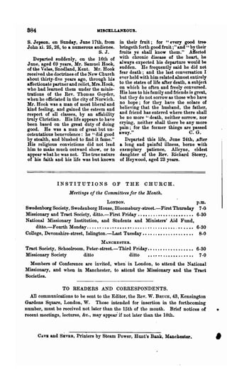 884                                        HI80ELL.UBOUS.

S. Jepson, on Sunday, June 17th, from                   in their fruit; for "every good tre&
John xi. 25,26, to a numerous audience.                 bringeth forth good fruit ;" and " by their
                                   s. J.                fruits ye shall know them." A1fected
   Departed suddenly, on the 16th of                    with chronic disease of the heart, he
June, aged 69 years, Mr. Samuel Hook,                   always expected his departure would be
of the Veles, Snodland, Kent. Mr. Hook                  sudden. He frequently said he did not
received the doctrines of the New Church                fear death; and the last conversation I
about thirty-five years ago, through his                ever held with him related almost entirely
atrectionate partner and relict, Mrs. Hook,             to the states of life after death, a subject
who had learned them under the minis-                   on which he often and freely conversed.
trations of the Rev. ThoDJas Goyder,                    His loss to his family and friends is great,
when he officiated in the city of Norwich.              but they do not sorrow as those who have
Mr. Hook was a man of most liberal and                  no hope; for they haye the solace of
kind feeling, and gained the esteem and                 believing that the husband, the father,
respect of all classes, by an affability                and friend has entered where there shall
truly Christian. His life appears to have               be no more" death, neither sorrow, nor
been based on the great duty of doing                   crying, neither shall there be any more
good. He was a man of great but un-                     pain; for the former things are passed
ostentatious benevolence: he "did good                  away."                              C. G.
by stealth, and blushed to find it fame."                  Departed this life, June 24th, ..after
His religious convictions did not lead                  a long and painful illness, bome with
him to make much outward show, or to                    exemplary patience, Alleyne, eldest
appear what he was not. The true nature                 daughter of the Rev. Richard Stony,
of his faith and his life was but known                 of Heywood, aged 23 years.



                   INSTITUTIONS. OF                         THE         CHURCH.,
                          Meetings of the Committees for the Month.
                                                 LONDON.                                                p.~.
SwedenborgSociety, Swedenborg House, Bloomsbury-street.-First Thursday 7-0
Missionary and Troot Society, ditto.-First Friday. . • • . . . . •• • • . . • • • • • • •• 6-30
National ?rIissionary Institution, and Students and Ministers' Aid Fund.
     ditto.-Fourth Monday. . . . • • . . • . • • • • • • •• . • . . . . • • . . . . • • • • • . •• • • •• 6-30
College, Devonshire-street, Islington.-Last Tuesday.. .• ..•• .... •• .. •• •• 8-0
                                              MANCHESTER.
Tract Society, SChoolroom, Peter-street.-Third Friday ••.••••..••••••••• 6-30
Missionary Society       ditto               ditto    • • • • •• . . • • • • . . • • • • 7 -0
  Members of Conference are invited, when'in London, to attend the National
Missionary, and when in Manchester, to attend the Missionary and the Tract
Societies.

                      TO READERS AND CORRESPONDENTS.
  All communications to be sent to the Editor, the Rev. W. BRucE, 43, Kensington
Gardens Square, London, W. Those intended for insertion in the forthcoming
number, must be received not later than the 15th of the month. Brief notices of                                  •
recent meetings, lectures, &c., may appear if not later than the 18th.



       CAVE    and SEVER, Printers by Steam Power, Hunt's Bank, Manchester..
                                                                                                                 •
 