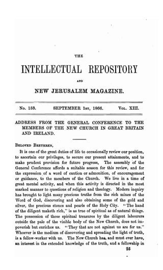 THE



   INTELLECTUAL REPOSITOHY
                                    AND



           NEW JERUSALEM MAGAZINE.

  No. 158.            SEPTEMBER 1ST, 1866.                   VOL.   xm.

ADDRESS FROM THE GENERAL CONFERENCE TO THE
  MEMBERS OF THE NEW CHURCH IN GREAT BRITAIN
  AND IRELAND.

BELOVED BRETHREN,

   It is one of the great duties of life to occasionally review our position,
to ascertain our privileges, to secure our present attainments, and to
make prudent provision .for future progress. The assembly 'of the
General Conference affords a suitable season for this review, and for
the expression. of a word of caution or admonition, of encouragement
or guidance, to the members of the Church. We live in a time of
great mental activity, and when this activity is directed. in the most
marked manner to questions of religion and theology. lIodern inquiry
has brought to light many precious troths from the rich mines of the
Word of God, discovering and also obtaining some of the gold and
silver, the precious stones aud pearls of the Holy City. "The hand
of the dIligent maketh rich," is as troe of spiritual as of natural things.
The possession of these spiritual treasures by the diligent labourers
outside the pale 'of the visible body of the New Church, does not im-
poverish but.enriches us. " They that are not against us are for us."
Whoever is the medium of discovering and spreading the light of troth,
is a fellow-worker with us. The New Church hai, and must ever have,
an interest in the extended knowledge of the truth, and a fellowship in
                                                                  25
 