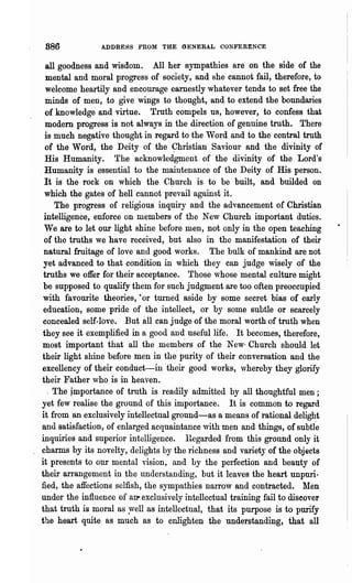 886            ADDRESS FROM THE GENERAL CONFERENCE

   all goodness and wisdom. All her sympathies are on the side of the
   mental and moral progress of society, and she cannot fail, therefore, to
  welcome heartily and encourage earnestly whatever tends to set free the
  minds of men, to give wings to thought, and to extend the boundaries
  of knowledge and virtue. Truth compels us, however, to confess that
  modern progress is not always in the direction of genuine truth. There
  is much negative thought in regard to the 'Vord and to the central truth
  of the Word, the Deity of the 9hristian Saviour and the' divinity of
  His Humanity. The acknowledgment of the divinity of the Lord's
. Humanity is essential to the maintenance of the Deity of His person.
  It is the rock on which the Church is to be buili, and builded on
  which the gates of hell cannot prevail against it.
      The progress of religious inquiry and the advancement of Christian
  intelligence, enforce on members of the New Church important duties.
  We are to let our light shine before men, not only in the open teaching
  of the truths we have received, but also in the manifestation of their
  natural fruitage of love and good works. The bulk of mankind are not
  yet advanced to that condition in which they can judge wisely of the
 truths we offer for their acceptance. Those 'whose mental culture might
 be supposed to qualify them for such judgment are too often preoccupied
 with favourite theories, ·or turned aside by some secret bias of early
 education, some pride of the intellect, or by some subtle or scarcely
 concealed self-love.' But all can judge of the moral worth of truth when
 they. see it exemplified in a good and useful life. It becomes, therefore,
 most important that all the members of the New· Church should let
 their light shine before men in the' purity of their conversation and the
 excellency of their conduct-in their good works, vhereby they glorify
 their Father who is in heaven.
    . The jmportance of truth is readily admitted by all thoughtful men;
 yet few realise the ground of this importance. It is common to regard
 it from an exclusively intellectual ground-as a means of rational delight
 and satisfaction, of enlarged acquaintance with men and things, of subtle
 inquiries and supelior intelligence. l~egarded from this ground only it
 charms by its novelty, delights by the richness and varietJ of the objects
it presents to our mental vision, and by the perfection and beauty of
their arrangement in the understanding, but it leaves the heart unpuri-
fied, the affections selfish, the sympathies narrow and contracted. Men
under the influence of an- exclusively intellectual training fail to discover
that truth is moral as ~ell as intellectual, that its purpose is to purify
the heart quite as much as to enlighten the understanding, that all
 